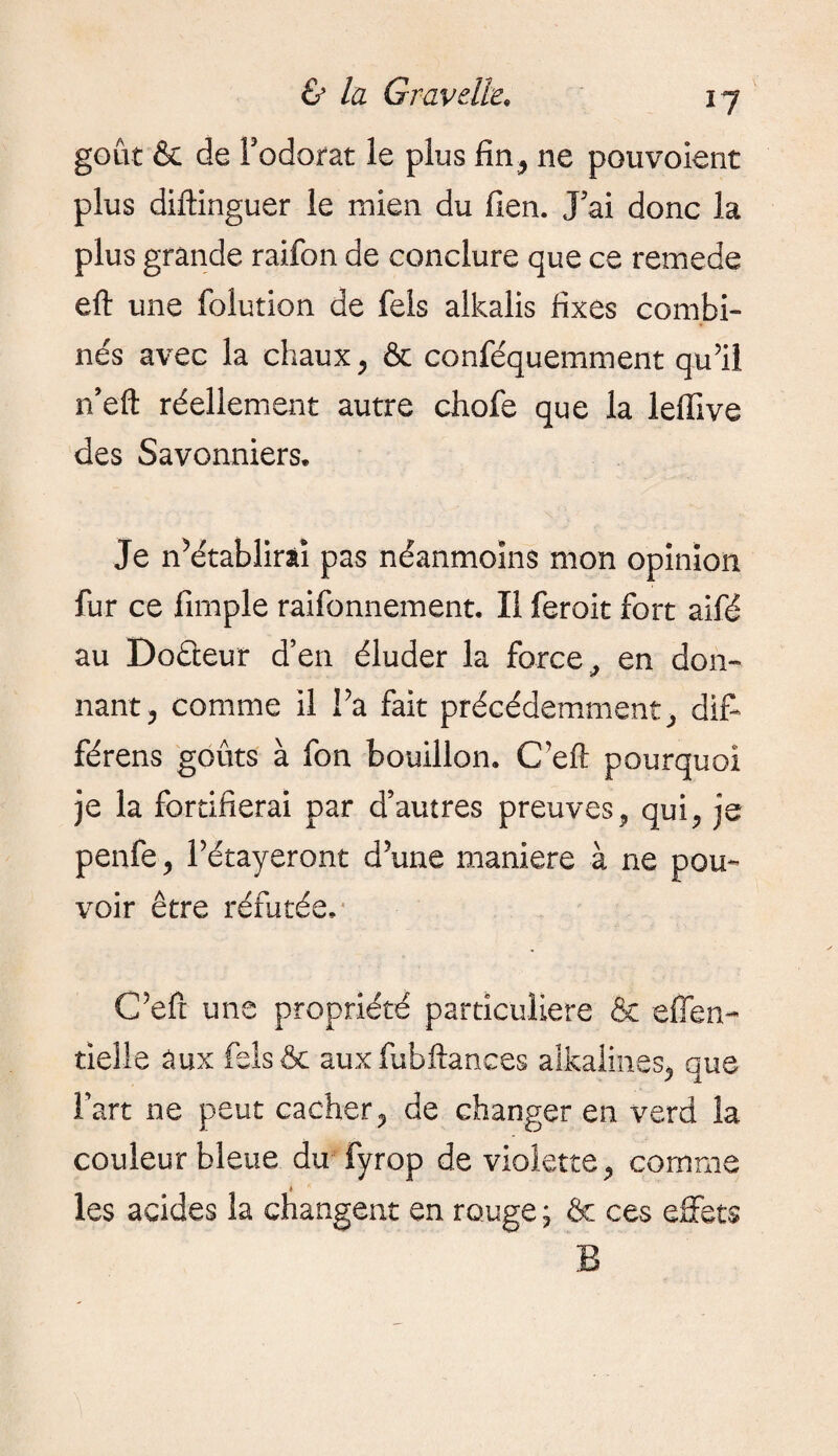 *7 goût & de Fodorat le plus fin ,, ne pouvoient plus diftinguer le mien du lien. J5ai donc la plus grande raifon de conclure que ce remede eft une folution de fels alkalis fixes combi¬ nés avec la chaux, & conféquemment qu’il n’eft réellement autre chofe que la leffive des Savonniers. Je Rétablirai pas néanmoins mon opinion fur ce fimple raifonnement. Il feroit fort aifé au Doéieur d’en éluder la force, en don¬ nant, comme il Fa fait précédemment, diff férens goûts à fon bouillon. C’eft pourquoi je la fortifierai par d’autres preuves, qui, je penfe, Pétayeront d’une maniéré à ne pou¬ voir être réfutée. C’eft une propriété particulière & eflen- tielle aux felsôc aux fubftances aikalines, que Fart ne peut cacher, de changer en verd la couleur bleue du fyrop de violette, comme les acides la changent en rouge ; & ces effets B