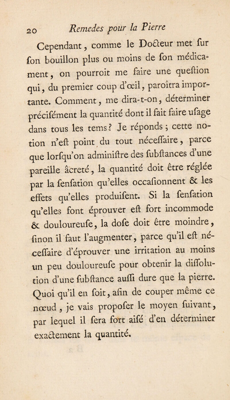 Cependant, comme le Doûeur met fur fon bouillon plus ou moins de fon medica- nient ^ on pourroit me lane une queftion qui, du premier coup d’œil, paroîtra impor¬ tante. Comment ? me dira-t-on? déterminer précifément la quantité dont il fait faire ufage dans tous les terns l Je réponds 5 cette no¬ tion n’eft point du tout neceffaire y parce que lorfqu’on adminiftre oes fubftances a une pareille âcreté, la quantité doit être réglée par la fenfation qu’elles occafionnent & les effets qu’elles produifent. Si la fenfation qu’elles font éprouver eft fort incommode & douloureufe ? la dofe doit être moindre, fmon il faut l’aqgmenter, parce qu’il eft né- ceffaire d’éprouver une irritation au moins un peu douloureufe pour obtenir la cuffolu- tion d’une fubftance aufli dure que la pierre. Quoi qu’il en foit, afin de couper même ce nœud 5 je vais propofer le moyen fuivant ^ par lequel il fera fort aifé d’en déterminer exactement la quantité.