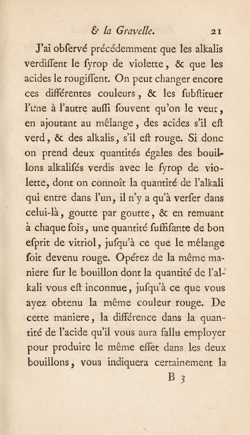 J’ai obfervé précédemment que les alkalis verdiffent le fyrop de violette , & que les acides le rougiffent. On peut changer encore ces différentes couleurs , & les fubftituer Fifne à l’autre auffi fouvent qu’on le veut, en ajoutant au mélange, des acides s’il eft verd, & des alkalis, s’il eft rouge. Si donc on prend deux quantités égales des bouil¬ lons alkalifés verdis avec le fyrop de vio¬ lette, dont on connoît la quantité de Faîkaii qui entre dans, l’un, il n’y a qu’à verfer dans celui-là, goutte par goutte, & en remuant à chaque fois, une quantité fuffifante de bon efprit de vitriol, jufqu’à ce que le mélange foit devenu rouge. Opérez de la même ma¬ niéré fur le bouillon dont la quantité de l’ai- kali vous eft inconnue , jufqu’à ce que vous ayez obtenu la même couleur rouge. De cette maniéré, la différence dans la quan¬ tité de l’acide qu’il vous aura fallu employer pour produire le même effet; dans les deux bouillons, vous indiquera certainement la B 3