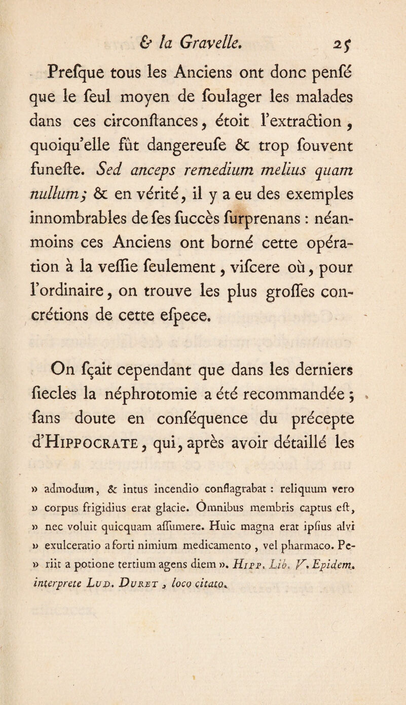 Prefque tous ies Anciens ont donc penfé que le feul moyen de foulager les malades dans ces circonftances > étoit l’extraction , quoiqu’elle fût dangereufe & trop fouvent funefte. Sed anceps remedium melius quam nullum; & en vérité, il y a eu des exemples innombrables de fes fuccès furprenans : néan¬ moins ces Anciens ont borné cette opéra¬ tion à la veffie feulement, vifcere où, pour l’ordinaire 5 on trouve les plus groffes con¬ crétions de cette efpece. On fçait cependant que dans les derniers fiecles la néphrotomie a été recommandée ; fans doute en conféquence du précepte d’HïPPOCRATE ? qui> après avoir détaillé les » admodum, Sz intus incendio conflagrabat : reliquum vcro » corpus frigidius erat giacie. Omnibus membris captus eft, » nec voluit quicquam afïumere. Huic magna erat ipfius alvi î> exulceratio a ford nimium medicamento , vel pharmaco. Pe- » riit a potione tertium agens diem ». Hire. Lib, V• Epidcm.. interprété Lud. Durer j loco citato*