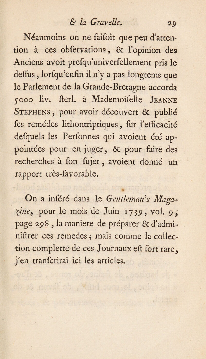 Néanmoins on ne faifoit que peu d'atten¬ tion à ces obfervations, & Topinion des Anciens avoit prefqu’univerfellement pris le deffus, lorfqu’enfin il n’y a pas longtems que le Parlement de la Grande-Bretagne accorda 5000 liv. fieri, à Mademoifelle Jeanne Stephens , pour avoir découvert & publié fes remèdes lithontriptiques, fur l'efficacité defquels les Perfonnes qui avoient été ap¬ pointées pour en juger , & pour faire des recherches à fon fujet, avoient donné un rapport très-favorable. On a inféré dans le Gentleman?s Maga¬ zine, pour le mois de Juin 1739, vol. 9 , page 2^3 , la maniéré de préparer & d’admi- niftrer ces remedes ; mais comme la collec¬ tion complette de ces Journaux eft fort rare., j’en tranfcrirai ici les articles.