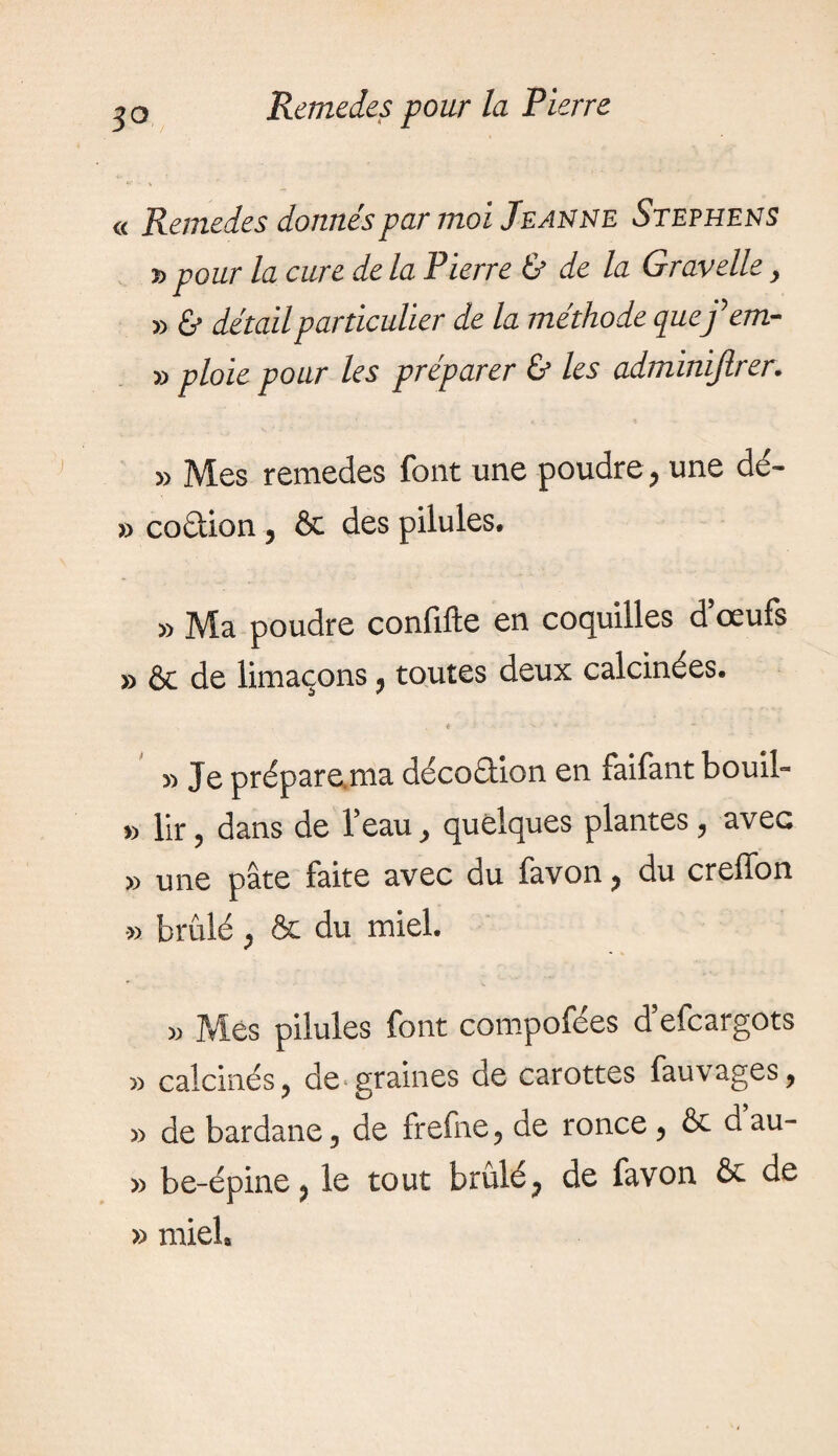 jo « Remedes donnés par moi Jeanne Stephens » pour la cure de la Pierre & de la Gravelle, » & détail particulier de la méthode quefem- » ploie pour les préparer & les adminijlrer. » Mes remedes font une poudre, une dé- » co&ion, & des pilules. » Ma poudre confifte en coquilles d’œufs » & de limaçons, toutes deux calcinées. » Je prépare ma décoétion en faifant bouil- » lir ? dans de l’eau, quelques plantes ? avec » une pâte faite avec du favon ? du creffon » brûlé j & du miel. » Mes pilules font compofées d’efcargots » calcinés ? de graines de carottes fauvages, 5> de bardane5 de frefne9 de ronce ^ & d au- » be-épine? le tout brûlé? de favon & de » miel»