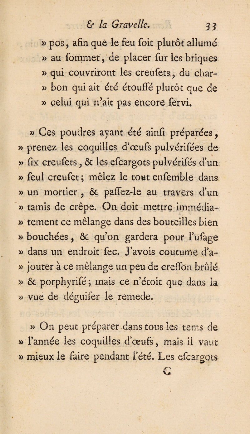 » pos, afin que le feu foit plutôt allumé » au fommet > de placer fur les briques » qui couvriront les creufets ? du char- » bon qui ait été étouffé plutôt que de » celui qui n’ait pas encore fervi. » Ces poudres ayant été ainfi préparées, » prenez les coquilles d’œufs pulvérifées de » fix creufets, & les efcargots pulvérifés d’un » feul creufet ; mêlez le tout enfemble dans » un mortier , & paffez-le au travers d’un » tamis de crêpe. On doit mettre immédia- » tement ce mélange dans des bouteilles bien » bouchées, & qu’on gardera pour l’ufage » dans un endroit fee. J’avois coutume d*a- » jouter à ce mélange un peu de creffon brûlé » & porphyrifé ; mais ce n’étoit que dans la » vue de déguifer le remede. » On peut préparer dans tous les tems de » l’année les coquilles d’œufs ? mais il vaut » mieux le faire pendant l’été. Les efcargots C