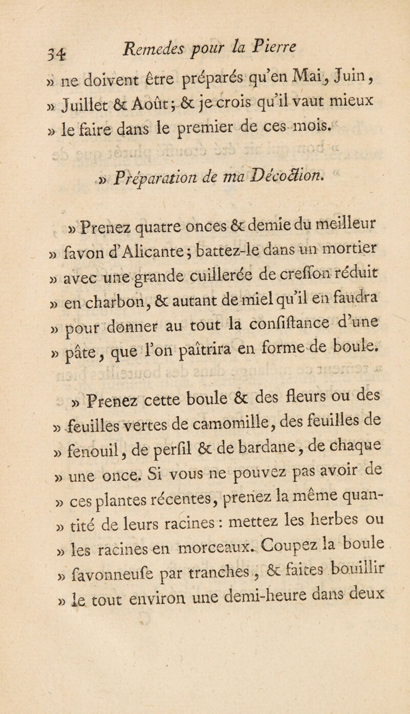 » ne doivent être préparés qu’en Mai, Juin, » Juillet & Août ; & je crois qu’il vaut mieux » le faire dans le premier de ces mois. » Préparation de ma Décoâion. » Prenez quatre onces & demie du meilleur » favon d’Alicante ; battez-le dans un mortier » avec une grande cuillerée de creffon réduit » en charbon, Ôt autant de miel qu’il en faudra » pour donner au tout la confiftance d’une » pâte, que l’on paîtrira en forme de boule. » Prenez cette boule & des fleurs ou des » feuilles vertes de camomille, des feuilles de » fenouil, de perfll & de baroane, de chaque » une once. Si vous ne pouvez pas avoir ü1- » ces plantes récentes, prenez la même quan- » tiré de leurs racines : mettez les herbes ou » les racines en morceaux- Coupez la boule » favonneufe par tranches, & faites bouillir » le tout environ une demi-heure aans deux