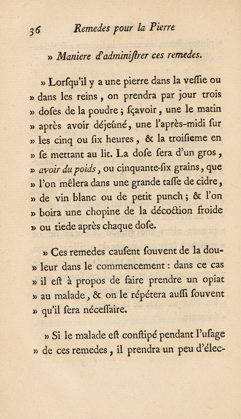 » Maniéré <Tadminijlrer ces remedes. » Lorfqu’il y a une pierre dans la veffie ou » dans les reins, on prendra par jour trois » dofes de la poudre ; fçavoir, une le matin » après avoir déjeûné, une l’après-midi fur » les cinq ou fix heures, & la troifieme en fe mettant au lit. La dofe fera d’un gros, » avoir dupoids, ou cinquante-fix grains, que » l’on mêlera dans une grande tafle de cidre, » de vin blanc ou de petit punch ; & l’on » boira une chopine de la décodion froide » ou tiede après chaque dofe. » Ces remedes caufent fouvent de la dou- s) leur dans le commencement : dans ce cas 3> il eft à propos de faire prendre un opiat » au malade, & on le répétera auffi fouvent » qu’il fera néceflaire. >3 Si le malade eft conftipé pendant l’ufage >3 de ces remedes, il prendra un peu d’élec-