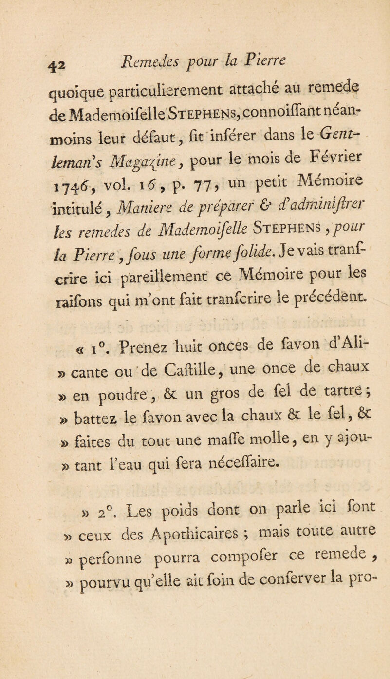 quoique particulièrement attache au remede de Mademoifelle Stephens, connoiffant néan¬ moins leur défaut, fit inferer dans le Gent- itmavLS Magazine pour le mois de Feviier 1746 j vol. 16 9 p. 77? un petlt Mémoire intitulé, Manière de préparer & dyadminiftrer les remedes de Mademoifelle Stephens ,pour la Pierre ,fous une forme folide. Je vais trans¬ crire ici pareillement ce Mémoire pour les raifons qui m’ont fait tranferire le précédent. e< i°. Prenez huit onces de favon d Ali— » cante ou de Cafhlle, une once de chaux » en poudre , ôc un gros de fei de tartiej » battez le favon avec la chaux & le fel, & » faites du tout une malle molle, en y ajou- » tant l’eau qui fera néceflaire. » 20. Les poids dont on parle ici font » ceux des Apothicaires ; mais toute autre » perfonne pourra compofer ce remede , » pourvu quelle ait foin de confer ver la pro-