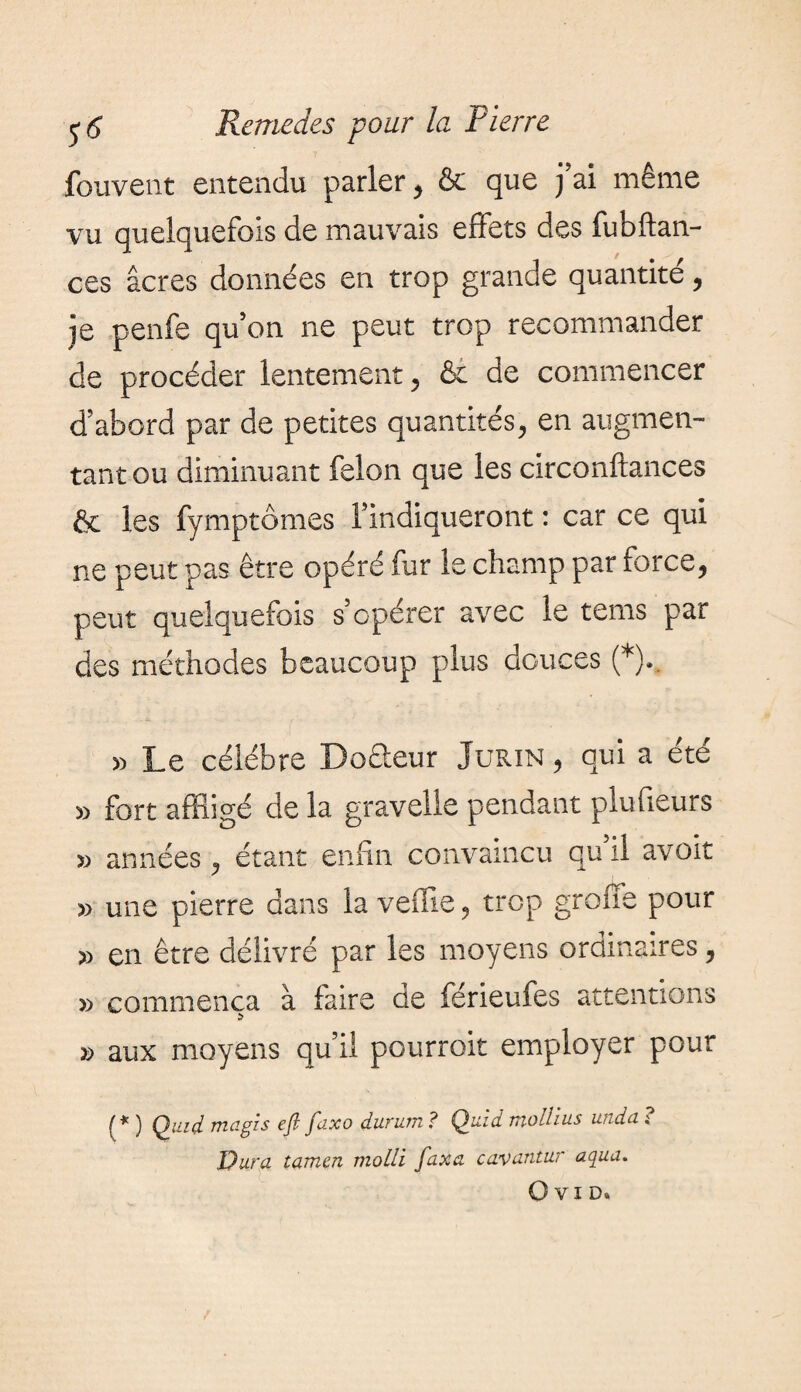 fouvent entendu parler , & que j’ai même vu quelquefois de mauvais effets des fubftan- ces âcres données en trop grande quantité, je penfe qu’on ne peut trop recommander de procéder lentement, & de commencer d’abord par de petites quantités, en augmen¬ tant ou diminuant felon que les circonftances & les fymptômes l’indiqueront : car ce qui ne peut pas être opéré fur le champ par force, peut quelquefois s’opérer avec le tems par des méthodes beaucoup plus douces (*).. » Le célébré Doêleur Jurin , qui a été » fort affligé de la gravelle pendant piuffeurs » années, étant enfin convaincu quil avoit » une pierre dans la vefîie, trop groue pour » en être délivré par les moyens ordinaires, » commença à faire de férieufes attentions » aux moyens qu’il pourroit employer pour (* ) Quid ma gis eft faxo durum ? Quid mollius unda ? Dura tamen molli faxa cavantur aqua.