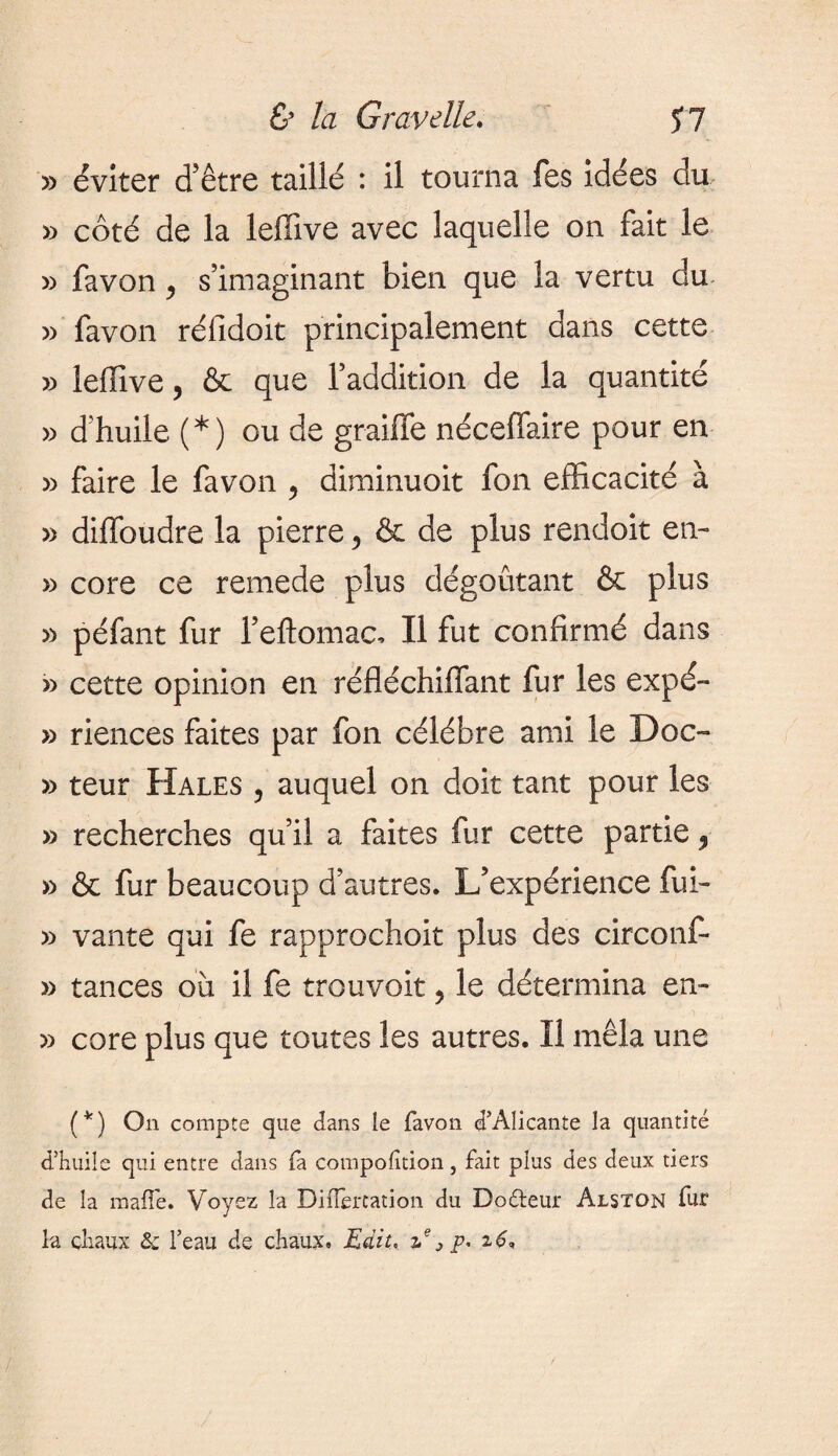 & la G rave lie. J? » éviter d’être taillé : il tourna fes idées du » côté de la leffive avec laquelle on fait le » fa von y s’imaginant bien que la vertu du » favon réfidoit principalement dans cette » leffive, & que l’addition de la quantité » d’huile (*) ou de graille néceffaire pour en » faire le favon 5 diminuait fon efficacité à » diffoudre la pierre, & de plus rendoit en- » core ce remede plus dégoûtant & plus » péfant fur l’eftomac, Il fut confirmé dans » cette opinion en réfléchiffant fur les expé- » riences faites par fon célébré ami le Doc- » teur Hales , auquel on doit tant pour les » recherches qu’il a faites fur cette partie 5 » & fur beaucoup d’autres. L’expérience fui- » vante qui fe rapprochoit plus des circonf- » tances où il fe trou voit, le détermina en- » core plus que toutes les autres. Il mêla une (*) On compte que dans le favon d’Alicante la quantité d’huile qui entre dans fa composition } fait plus des deux tiers de la malle. Voyez la Dilïèrtation du Doéteur Alston fur la chaux 8c l’eau de chaux. Edit, ze j p, 26*