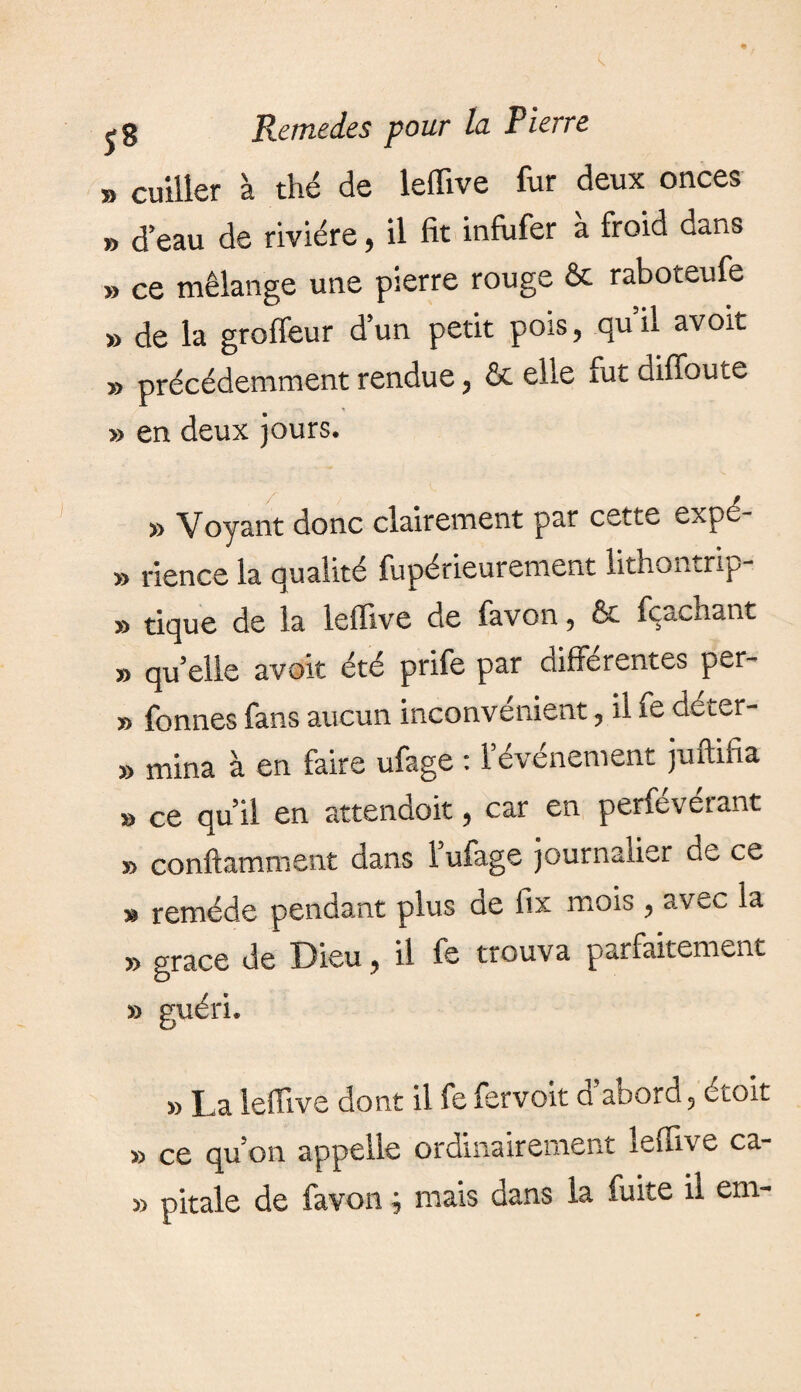 » cuiller à thé de leffive fur deux onces » d’eau de rivière, il fit infufer à froid dans » ce mélange une pierre rouge & raboteufe » de la groffeur d’un petit pois, qu’il avoit » précédemment rendue, & elle fut diffoute » en deux jours. » Voyant donc clairement par cette expé- » rience la qualité fupérieurement lithomrip » tique de la leffive de favon, & fçacnant » qu’elle avoit été prife par differentes per- » fonnes fans aucun inconvenient, il fe deter- » mina à en faire ufage : l’événement juffifia » ce qu’il en attendoit, car en perfévérant » conftamment dans l’ufage journalier de ce » remède pendant plus de fix mois , avec la » grace de Dieu, il fe trouva parfaitement » guéri. » La leffive dont il fe fervoit d abord 5 étoit » ce qu’on appelle ordinairement leffive ea¬ rn pitale de favon ; mais dans la fuite il em-