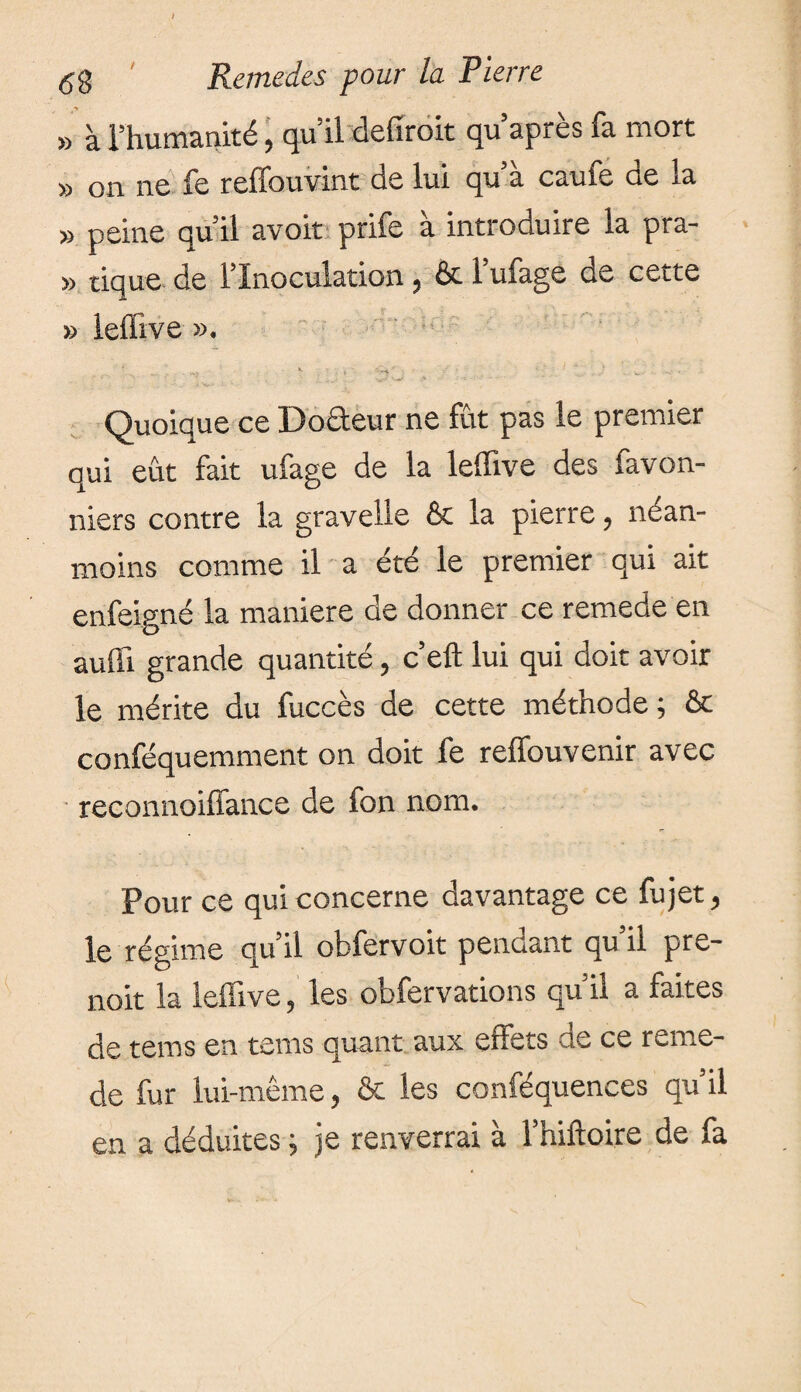 » à l’humanité, qu’il defiroit qu’après fa mort » on ne fe reffouvint de lui qu’a caufe ae la » peine qu’il avoit prife à introduire la pra- » tique de l’Inoculation, & l’ufage de cette » lefiive ». 4 ...... ' ■ v ^ _• • ' ■ 1 “ .. ■ l_ J* • Quoique ce Doâeur ne fut pas le premier qui eût fait ufage de la lelfive des favon- niers contre la gravelle & la pierre, nean¬ moins comme il a été le premier qui ait enfeigné la maniéré de donner ce remede en auffi grande quantité, c’efl lui qui doit avoir le mérite du fuccès de cette méthode ; & conféquemment on doit fe reffouvenir avec reconnoiffance de fon nom. Pour ce qui concerne davantage ce fujet, le régime qu’il obfervoit pendant qu’il pre- noit la leffive, les obfervations qu’il a faites de tems en tems quant aux effets de ce reme¬ de fur lui-même, & les conféquences qu’il en a déduites ; je renverrai à l’hiftoire de fa