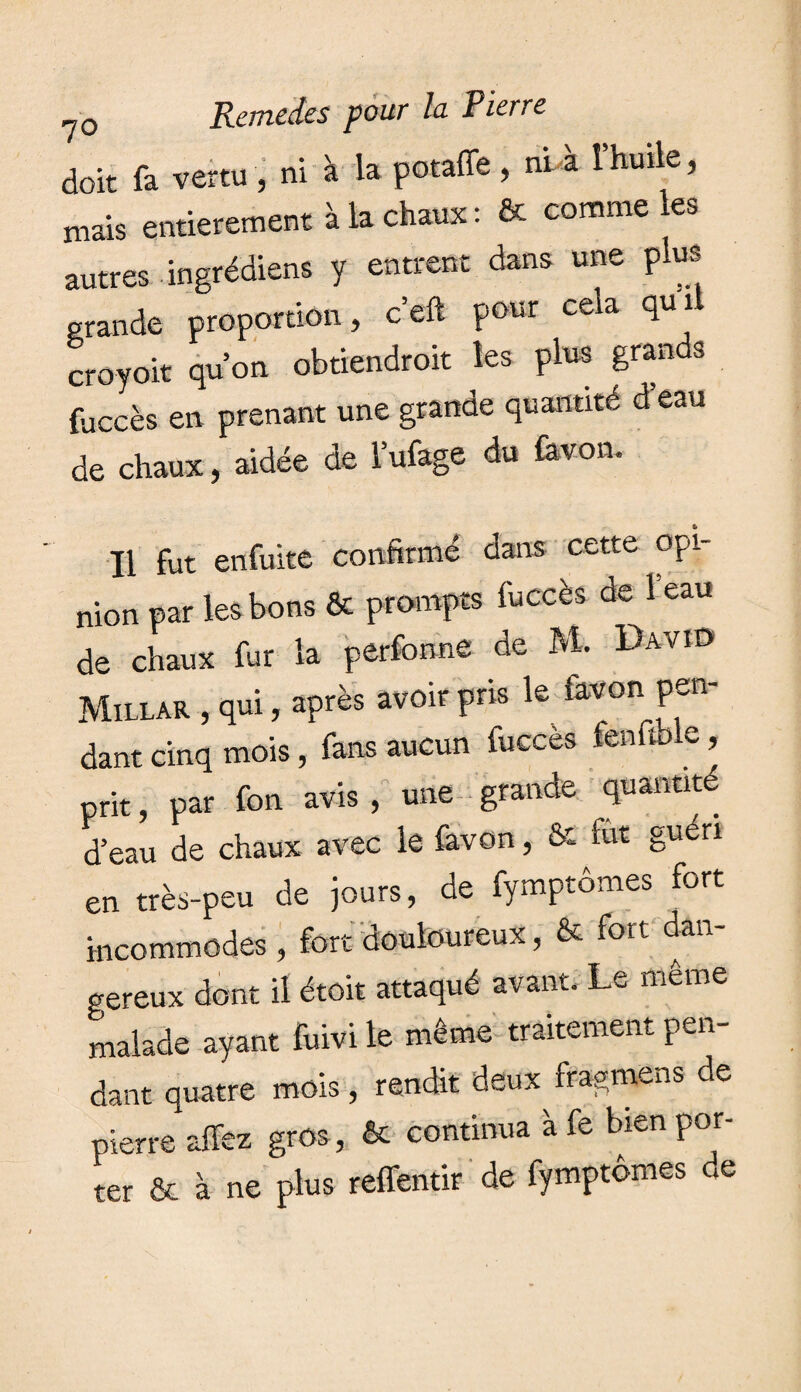 doit fa vertu , ni à la potaffe , ni à îhuile, mais entièrement à la chaux: & comme les autres ingrédiens y entrent dans une plus grande proportion, c’eft pour cela quil croyoit qu’on obtiendroit les plus grands fuccès en prenant une grande quantité d eau de chaux, aidée de Mage du favon. Il fut enfuite confirmé dans cette opi¬ nion par les bons & prompts fuccès de 1 eau de chaux fur la perfonnê de At David Millar , qui, après avoir pris le favon pen¬ dant cinq mois, fans aucun fuccès fenfible, prit, par fon avis , une grande quantité d’eau de chaux avec le favon, & fût guéri en très-peu de jours, de fymptômes fort incommodes , fort douloureux, & fort dan¬ gereux dont il étoit attaqué avant. Le même malade ayant fuivi le même traitement pen¬ dant quatre mois, rendit deux^ f ragmen s de pierre affez gros, & continua à fe bien por¬ ter & à ne plus reffentir de fymptômes de