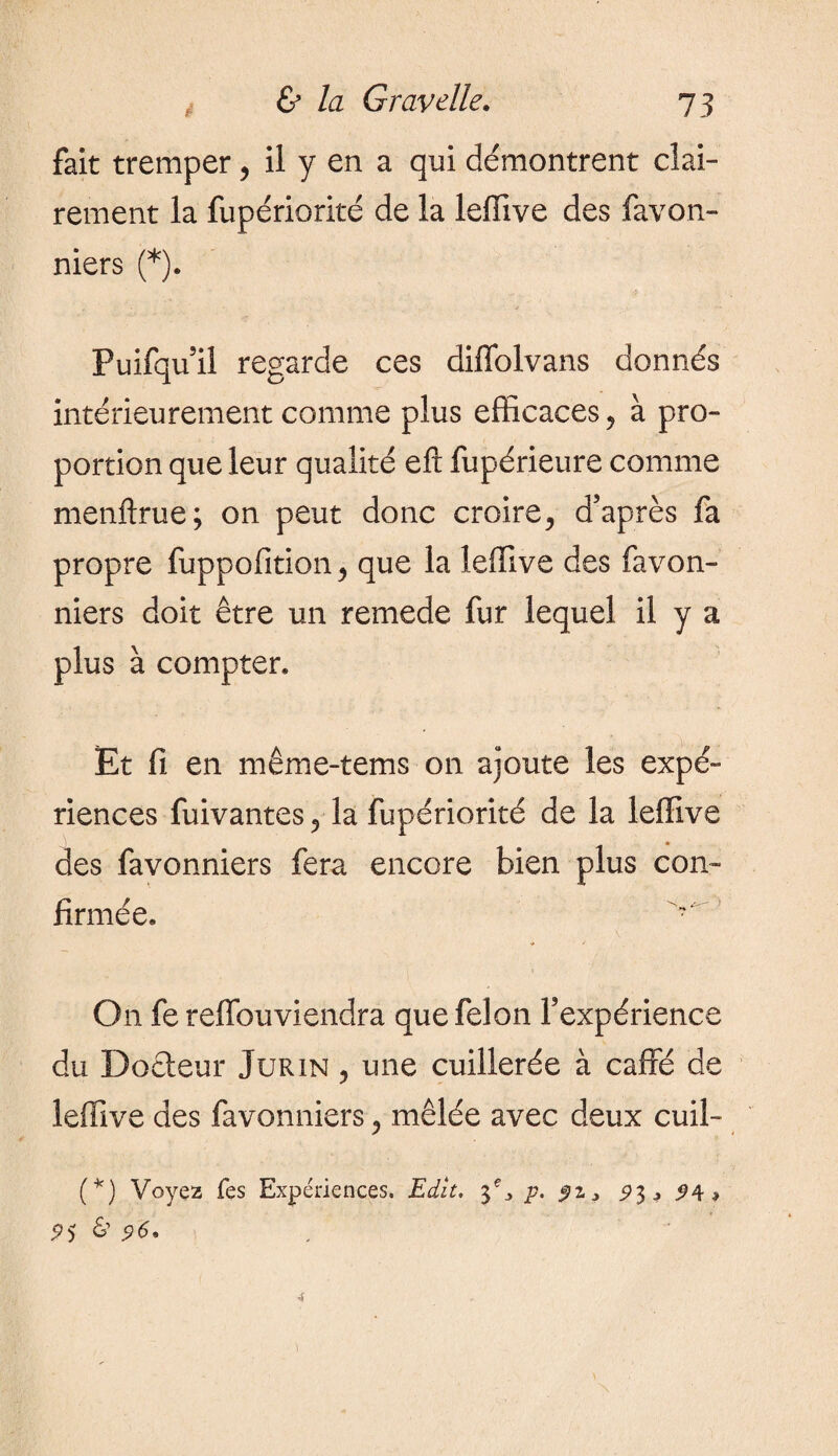 fait tremper, il y en a qui démontrent clai¬ rement la fupériorité de la leffive des favon- niers (*). Puifquil regarde ces diffolvans donnés intérieurement comme plus efficaces, à pro¬ portion que leur qualité eft fupérieure comme menftrue; on peut donc croire, d’après fa propre fuppofition, que la leffive des favon- niers doit être un remede fur lequel il y a plus à compter* Et fi en même-tems on ajoute les expé¬ riences fuivantes, la fupériorité de la leffive des favonniers fera encore bien plus con¬ firmée* On fe reffouviendra que felon l’expérience du Docteur Jurin , une cuillerée à caffé de leffive des favonniers, mêlée avec deux cuil- (*) Voyez fes Expériences. Edit, ÿ3 p. $z > 93, ^4» 95 &