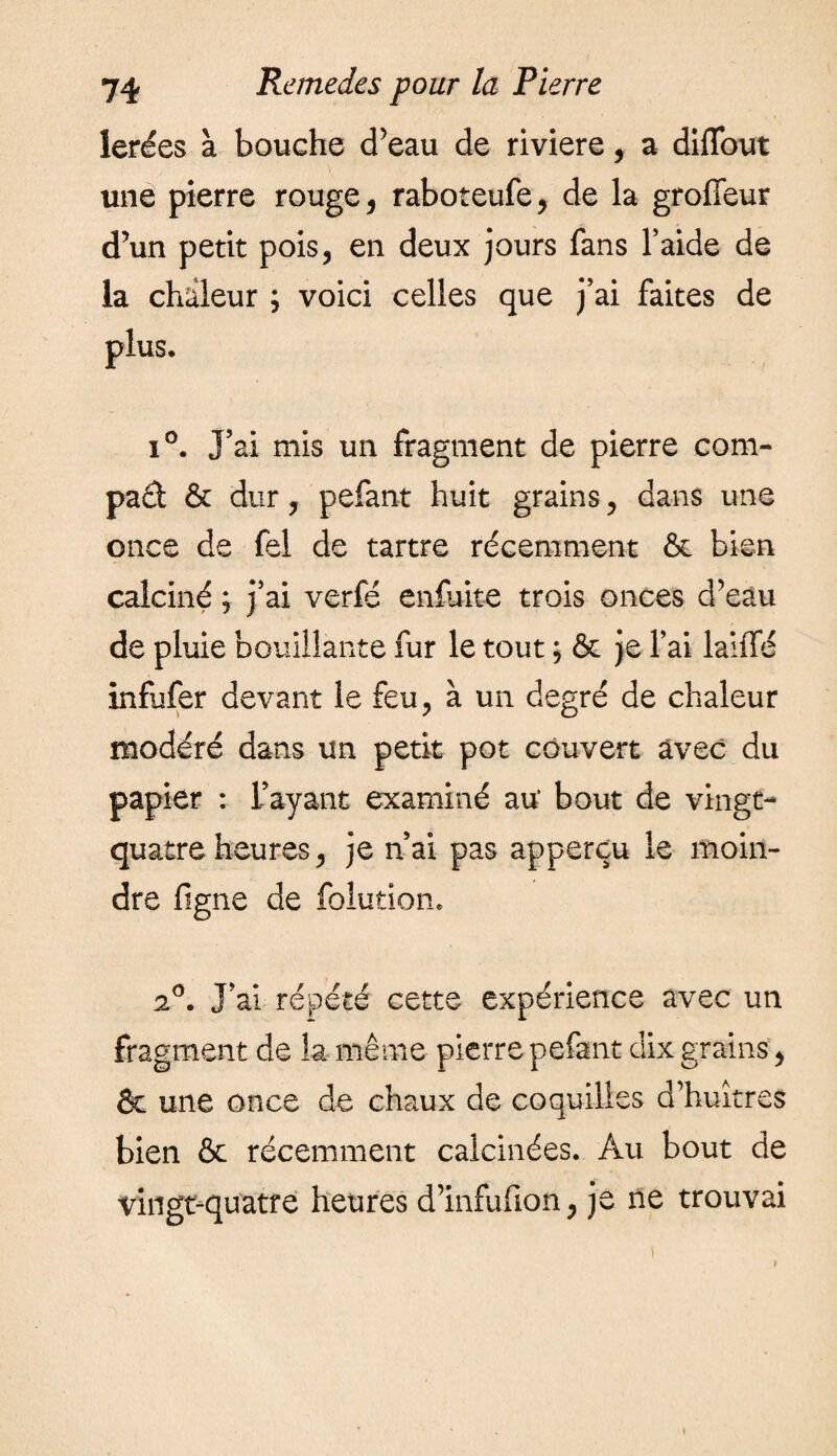 lerées à bouche d’eau de riviere, a diffout une pierre rouge, raboteufe, de la groffeur d’un petit pois, en deux jours fans l’aide de la chaleur ; voici celles que j’ai faites de plus. i°. J’ai mis un fragment de pierre corn- pad & dur, pefant huit grains, dans une once de fel de tartre récemment & bien calciné ; j’ai verfé enfuite trois onces d’eau de pluie bouillante fur le tout ; & je l’ai lalfle infufer devant le feu, à un degré de chaleur modéré dans un petit pot couvert avec du papier : l’ayant examiné au‘ bout de vingt- quatre heures, je n’ai pas apperçu le moin¬ dre figne de folution, 2°. J’ai répété cette expérience avec un fragment de la même pierre pefant dix grains, & une once de chaux de coquilles d’huîtres bien & récemment calcinées. Au bout de vingt-quatre heures d’infufion, je ne trouvai i