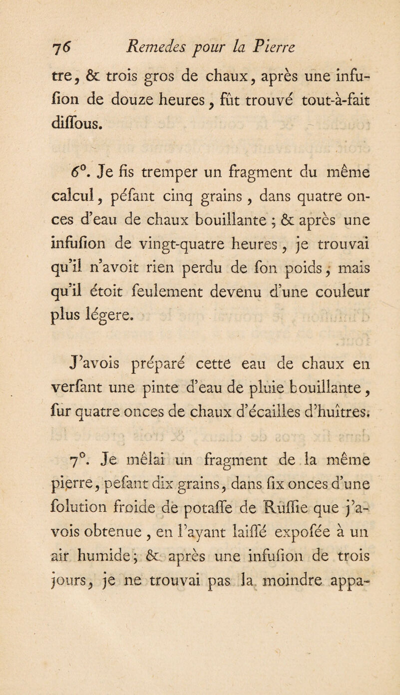 tre, & trois gros de chaux, après une infu- fion de douze heures, fût trouvé tout-à-fait diffous. i 6°. Je fis tremper un fragment du même calcul, péfant cinq grains, dans quatre on¬ ces d’eau de chaux bouillante : & après une infufion de vingt-quatre heures, je trouvai qu’il n’avoit rien perdu de fon poids, mais qu’il étoit feulement devenu d’une couleur plus légère. JWois préparé cette eau de chaux en verfant une pinte d’eau de pluie bouillante, fur quatre onces de chaux d’écailles d'huîtres. 7°. Je mêlai un fragment de la même pierre, pefant dix grains, dans fix onces d’une folution froide de potaffe de Ruffîe que j Pa¬ vois obtenue , en Payant laiffé expofée à un air humide; & après une infufion de trois jours, je ne trouvai pas la moindre appa-