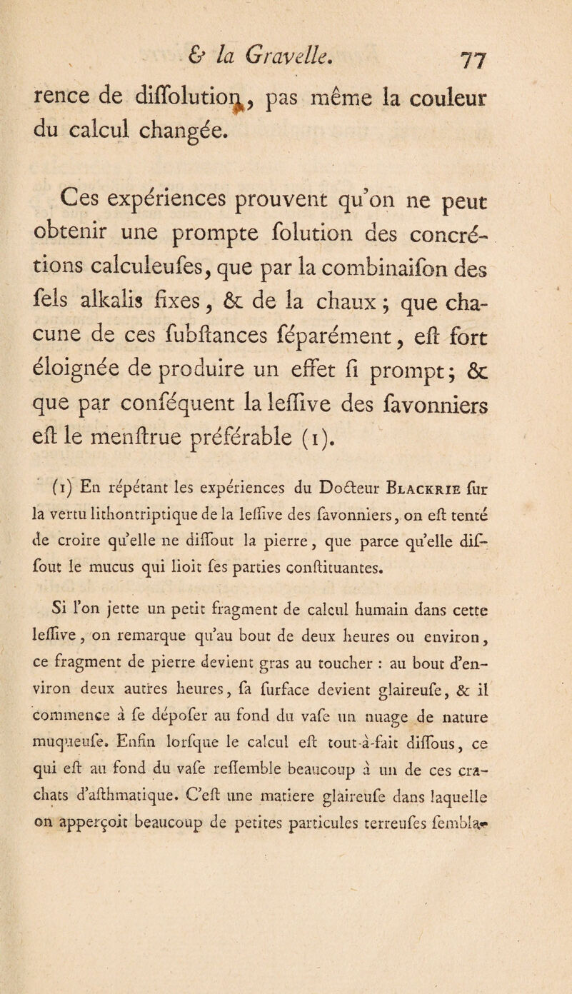 rence de diffolutior^, pas même la couleur du calcul changée. Ces expériences prouvent qu'on ne peut obtenir une prompte folution des concré¬ tions calculeufes, que par la combinaifon des feis alkalis fixes, & de la chaux ; que cha¬ cune de ces fubftances féparément, elï fort éloignée de produire un effet fi prompt; & que par conféquent la leffive des favonniers efl: le menftrue préférable (1). (1) En répétant les expériences du Dodeur Blackrîe fur la vertu lithontriptique de la lefîive des favonniers, on eft tenté de croire quelle ne diiïout la pierre, que parce qu elle dif- fout le mucus qui lioit fes parties conftituantes. Si 1’ on jette un petit fragment de calcul humain dans cette leflive, 011 remarque qu’au bout de deux heures ou environ, ce fragment de pierre devient gras au toucher : au bout d’en¬ viron deux autres heures, fa furface devient glaireufe, & il commence a fe dépofer au fond du vafe un nuage de nature muqueufe. Enfin lorfque le calcul eft tout-à-fait diffous, ce qui eft au fond du vafe reflemble beaucoup à un de ces cra¬ chats d’afthmatique. C’eft une matière glaireufe dans laquelle on apperçoit beaucoup de petites particules terreufes fembla,**