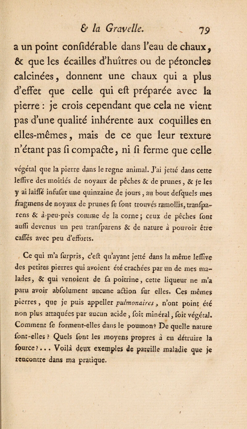 a un point confidérable dans Feau de chaux , & que les écailles d’huîtres ou de pétoncles calcinées, donnent une chaux qui a plus d’effet que celle qui eft préparée avec la pierre : je crois cependant que cela ne vient pas d’une qualité inhérente aux coquilles en elles-mêmes, mais de ce que leur texture n’étant pas fi compaêle, ni fi ferme que celle végétal que la pierre dans le régné animal. J’ai jette dans cette leflive des moitiés de noyaux de pêches & de prunes, & je les y ai laifle infufer une quinzaine de jours, au bout defquels mes fragmens de noyaux de prunes fe font trouvés ramollis, tranfpa- rens & à peu-prés comme de la corne ; ceux de pêches font auflî devenus un peu tranfparens & de nature a pouvoir être cafTés avec peu d’efforts. Ce qui m’a furpris, c’eft qu’ayant jette dans la même lefllve des petites pierres qui avoient été crachées par un de mes ma¬ lades, & qui venoient de fa poitrine, cette liqueur ne m’a paru avoir abfolument aucune a&ion fur elles. Ces mêmes pierres, que je puis appeller pulmonaires 3 n’ont point été non plus attaquées par aucun acide, foi: minéral, foit végétal. Comment fe forment-elles dans le poumon? De quelle nature font-elles ? Quels font les moyens propres à en détruire la fource?... Voilà deux exemples de pareille maladie que je rencontre dans ma pratique.