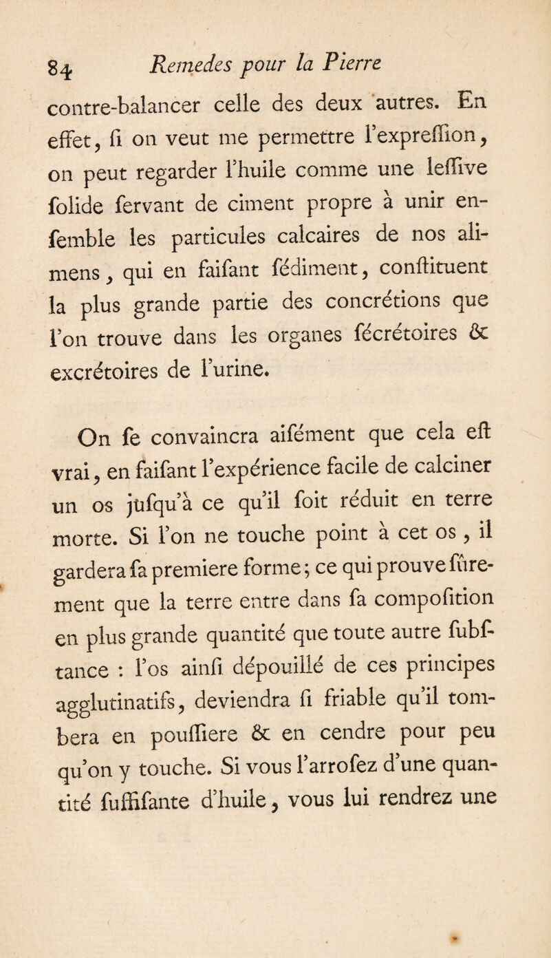 contre-balancer celle des deux autres. En effet, fi on veut nie permettre l’expreffion, on peut regarder l’huile comme une leffive folide fervant de ciment propre à unir en- femble les particules calcaires de nos ali- mens, qui en faifant fédiment, conftituent la plus grande partie des concrétions que l’on trouve dans les organes fécrétoires & excrétoires de l’urine. On fe convaincra aifément que cela eft vrai, en faifant l’expérience facile de calciner un os jüfqu’à ce qu’il foit réduit en terre morte. Si l’on ne touche point à cet os, il gardera fa premiere forme ; ce qui prouve Vire¬ ment que la terre entre dans fa compofition en plus grande quantité que toute autre fubf- tance : l’os ainfi dépouillé de ces principes agglutinatifs, deviendra fi friable qu’il tom¬ bera en pouffiere & en cendre pour peu qu’on y touche. Si vous l’arrofez d’une quan¬ tité fuffifante d’huile, vous lui rendrez une