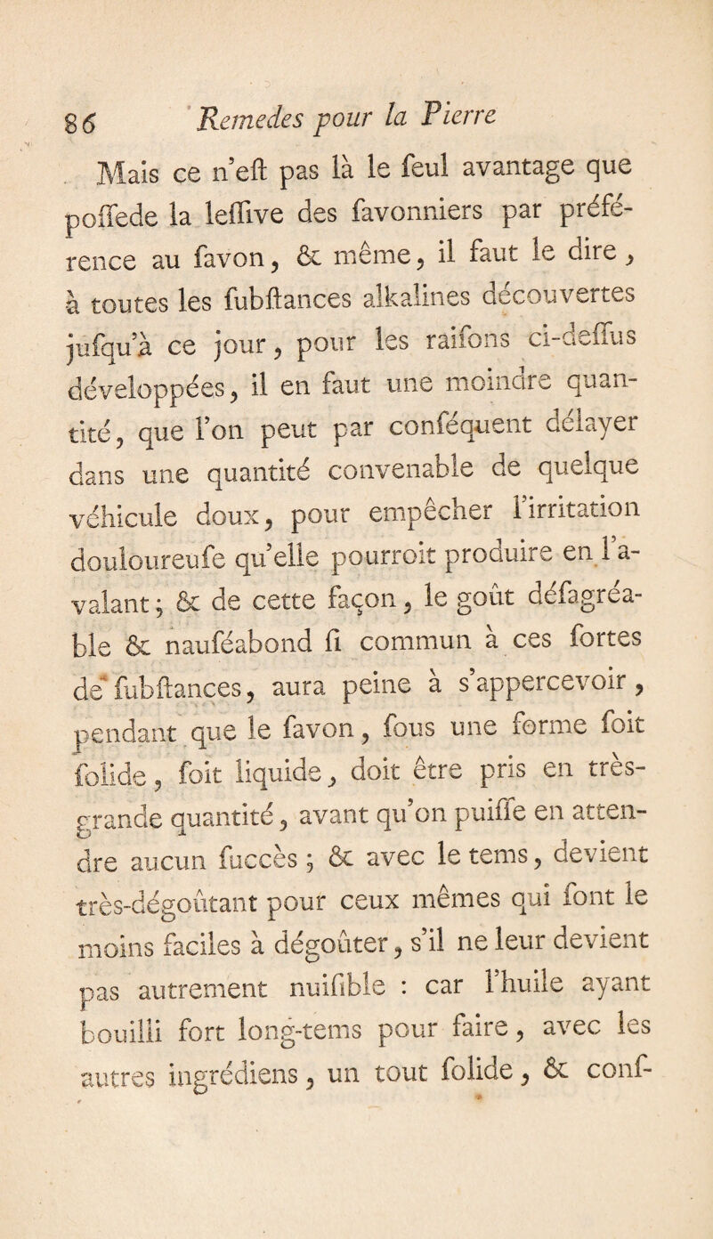 Mais ce n’eft pas là le feul avantage que poffede la leffive des favonniers par préfé¬ rence au favon, 6c même, il faut le dire, -à toutes les fut)fiances aïkalines decouvertes jufqu’à ce jour, pour les raifons ci-deffus développées, il en faut une moincire quan¬ tité , que l’on peut par conféquent délayer dans une quantité convenable de quelque véhicule doux, pour empêcher l’irritation douloureufe qu’elle pourrait produire en l’a¬ valant ; & de cette façon, le goût défagrea- ble & nauféabond fi commun à ces fortes de* fub fiances, aura peine à s’appercevoir , pendant que le favon, fous une forme fort folide, foit liquide, doit être pris en très- grande quantité, avant qu’on puiffe en atten¬ dre aucun fuccès ; & avec le tems, devient très-dégoûtant pour ceux mêmes qui font le moins faciles à dégoûter, s’il ne leur devient pas autrement nuifibie : car 1 huile ayant bouilli fort long-tems pour faire, avec les autres ingrédiens, un tout folide, & conf-