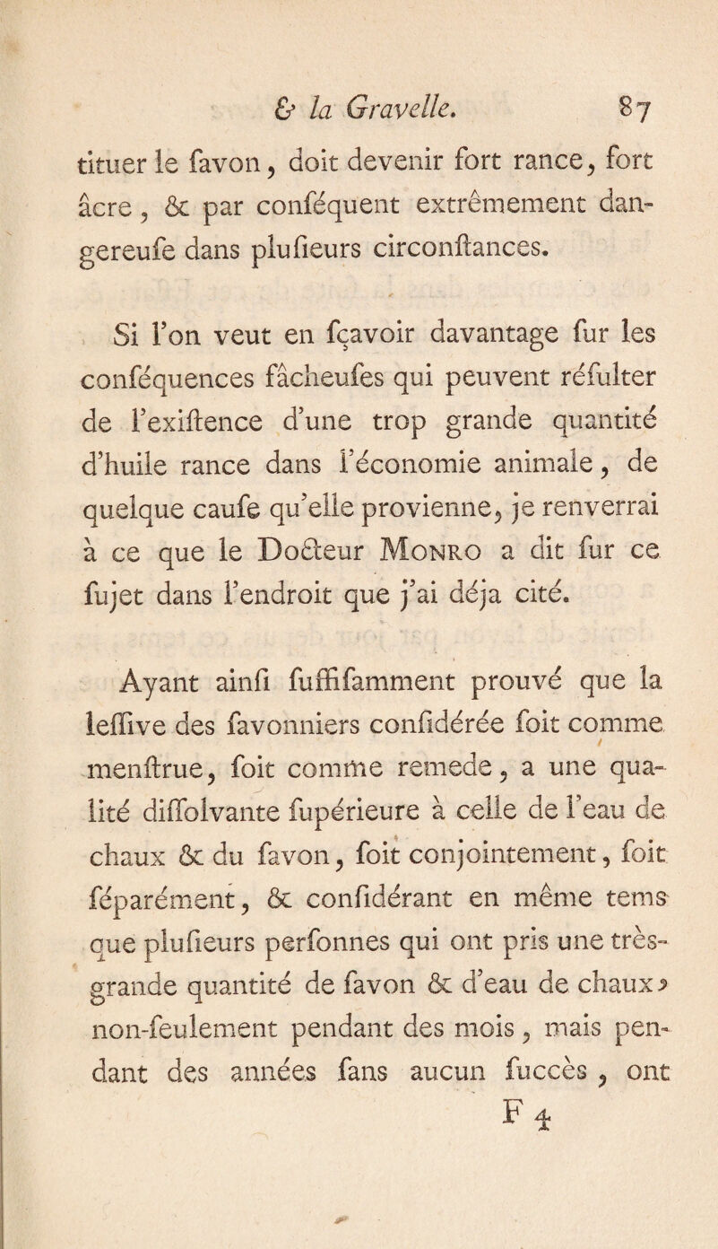 timer le favon, doit devenir fort rance, fort âcre, & par conféquent extrêmement dan- gereufe dans plufieurs circonftances. Si Ton veut en fçavoir davantage fur les conféquences fâcheufes qui peuvent réfulter de l’exiftence d’une trop grande quantité d’huile rance dans l’économie animale, de quelque caufe qu’elle provienne, je renverrai à ce que le Do£teur Monro a dit fur ce fujet dans l’endroit que j’ai déjà cité. Ayant ainfi fuffifamment prouvé que la leffive des favonniers conlidérée foit comme ! menftrue , foit comme remede, a une qua¬ lité diffoivante fupérieure à celle de l’eau de chaux & du favon, foit conjointement, foit féparément, & confidérant en même terns* que plufieurs perfonnes qui ont pris une très- grande quantité de favon & d’eau de chaux ^ non-feulement pendant des mois, mais pen¬ dant des années fans aucun fuccès , ont Fi