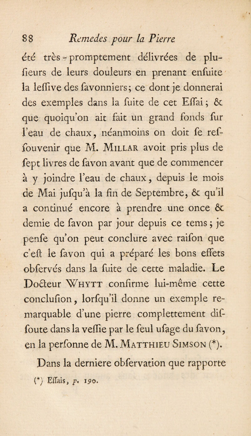 été très - promptement délivrées de plu- fieurs de leurs douleurs en prenant enfuite la leffive des favonniers; ce dont je donnerai des exemples dans la fuite de cet Effai ; & que quoiqu’on ait fait un grand fonds fur l’eau de chaux, néanmoins on doit fe ref- fouvenir que M. Millar avoit pris plus de fept livres de favon avant que de commencer à y joindre l’eau de chaux, depuis le mois de Mai jufqu’à la fin de Septembre, & qu’il a continué encore à prendre une once & demie de favon par jour depuis ce tems ; je penfe qu’on peut conclure avec raifon que c’efc le favon qui a préparé les bons effets obfervés dans la fuite de cette maladie. Le Doéfeur Whytt confirme lui-même cette conclu fion, lorfqu’il donne un exemple re¬ marquable d’une pierre complettement dif- foute dans la veffie par le feul ufage du favon, en la perfonne de M. Matthieu Simson (*). Dans la derniere obfervation que rapporte (*) EiTais, p, 190.