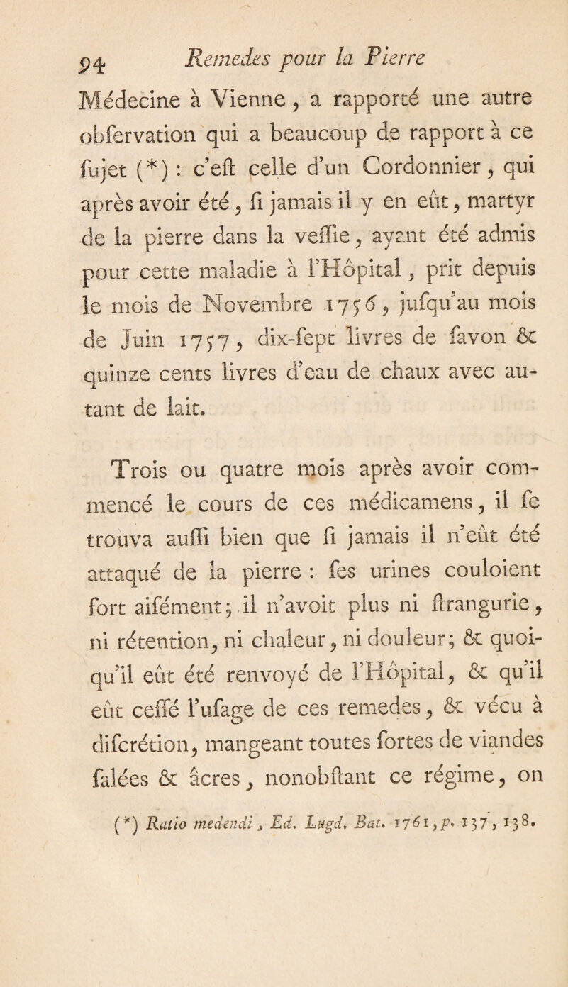 Médecine à Vienne, a rapporté une autre obfervation qui a beaucoup de rapport à ce fujet (*) : c’eft celle d’un Cordonnier, qui après avoir été, fi jamais il y en eût, martyr de la pierre dans la veffie, ayant été admis pour cette maladie à l’Hôpital, prit depuis le mois de Novembre 175:6, jufqu’au mois / de Juin 17J7, dix-fept livres de favon & quinze cents livres d’eau de chaux avec au¬ tant de lait. Trois ou quatre mois après avoir com¬ mencé le cours de ces médicamens, il fe trouva auffi bien que fi jamais il n’eût été attaqué de la pierre : Tes urines couloient fort aifément; il n’avoit plus ni ftrangurie, ni rétention, ni chaleur, ni douleur; & quoi¬ qu’il eût été renvoyé de l’Hôpital, & qu il eût ceffé l’ufage de ces remedes, fie vécu à difcrétion, mangeant toutes fortes de viandes falées & âcres, nonobftant ce régime, on (*) Ratio medendi 3 Ed. Lugd, Bat. 1761^. 137 > 13^*