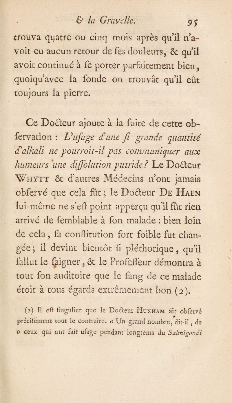 9S trouva quatre ou cinq mois après qu'il n’a- voit eu aucun retour de fes douleurs, & qu’il avoir continué à fe porter parfaitement bien, quoiqu’avec la fonde on trouvât quil eût toujours la pierre. Ce Docceur ajoute à la fuite de cette ob- fervation : Uufiage d'une fit grande quantité d* alkali ne pourvoit-il pas communiquer aux humeurs due dijfiolution putride ? Le Docteur Whytt & d’autres Médecins n’ont jamais obfervé que cela fût ; le Doéteur De Haen lui-même ne s’efï point apperçu qu’il fût rien arrivé de femblable à fon malade : bien loin de cela, fa conftitution fort foible fut chan¬ gée; il devint bientôt fi pléthorique, qu’il fallut le faigner, & le Profeffeur démontra à tout fon auditoire que le fang de ce malade étoit à tous égards extrêmement bon (2). (2) Il eft fingulier que le Do Cœur Huxham ait obfervé précifément tout le contraire, « Un grand nombre, dit-il, de » ceux qui ont fait ufage pendant longtems du Salmigondi