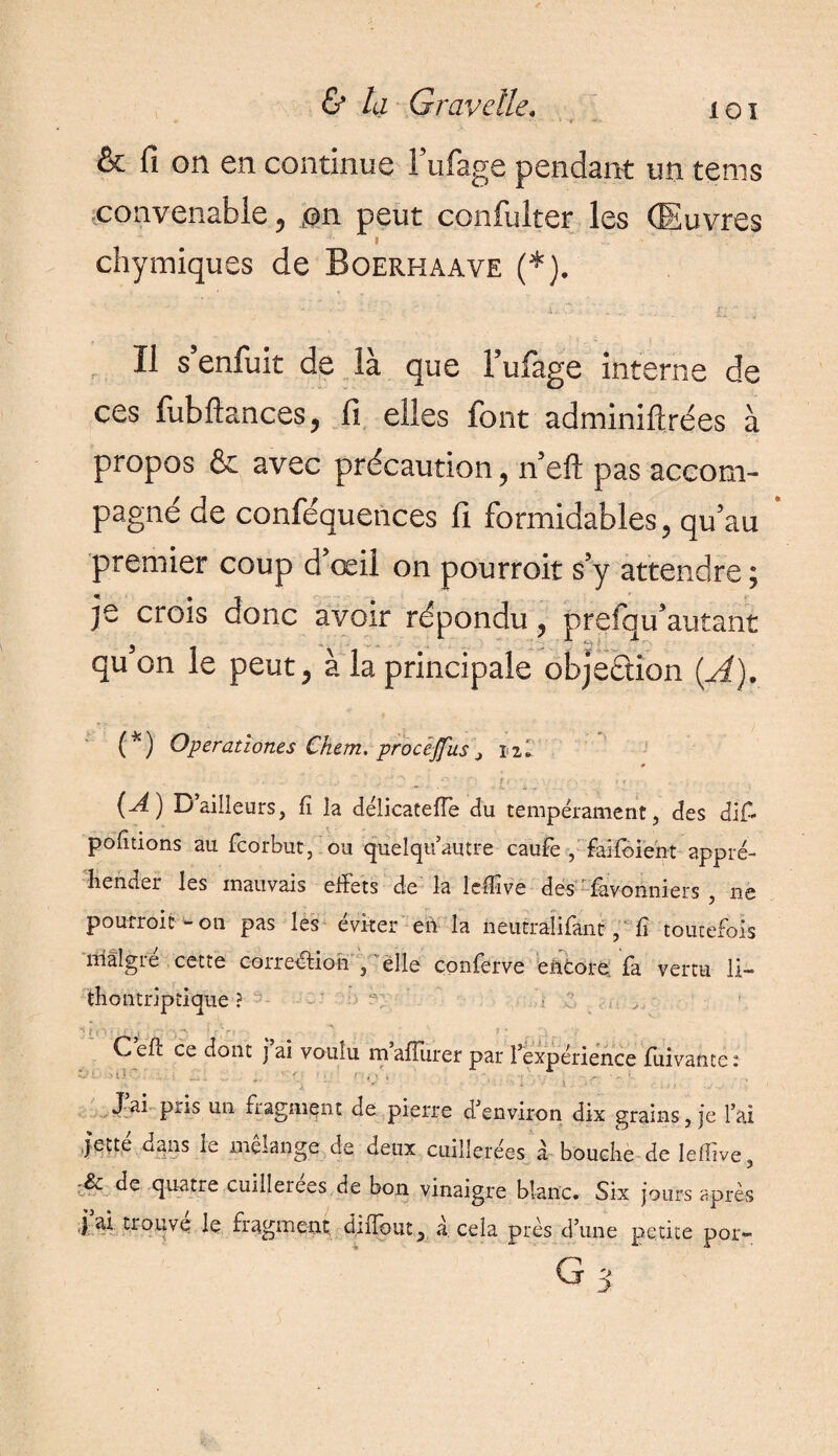 & fi on en continue l’ufage pendant un tems convenable ? m peut confulter les Œuvres t chymiques de Boerhaave (*). Il s’enfuit de là que l’ufage interne de ces fubftances, fi elles font adminiftrées à propos & avec précaution, n’efl pas accom¬ pagné de conféquences fi formidables, qu’au premier coup d’œil on pourrait s’y attendre ; je crois donc avoir répondu, prefqu’autant qu’on le peut, à la principale objection {A). (*) Operationes Chem, procêjfus ? ni , ’ '■ , ■’ ^ 2’ f* (A) Bailleurs, fi la délicateffe du tempérament, des diff portions au fcorbut, ou quelqu’autre caufe , faifoient appré¬ hender les mauvais effets de la lcfilvs des fùvohniers , ne pourroit - on pas les éviter en la neutralifant, fi toutefois mâlgie cette coiretffion , elle conferve encore la vertu li— thontriptique ? 'L‘- Celt ce dont j ai voulu mafîurer par l’expérience fuivantê: •V 1 U • ' , • , ■ J’ai pris un fragment de pierre d’environ dix grains, je l’ai jette dans le mélange de deux cuillerées à bouche de leffive, & de quatre cuillerées, de bon vinaigre blanc. Six jours après j ai trouve le fragment dtiîout3 à cela près d’une petite por-