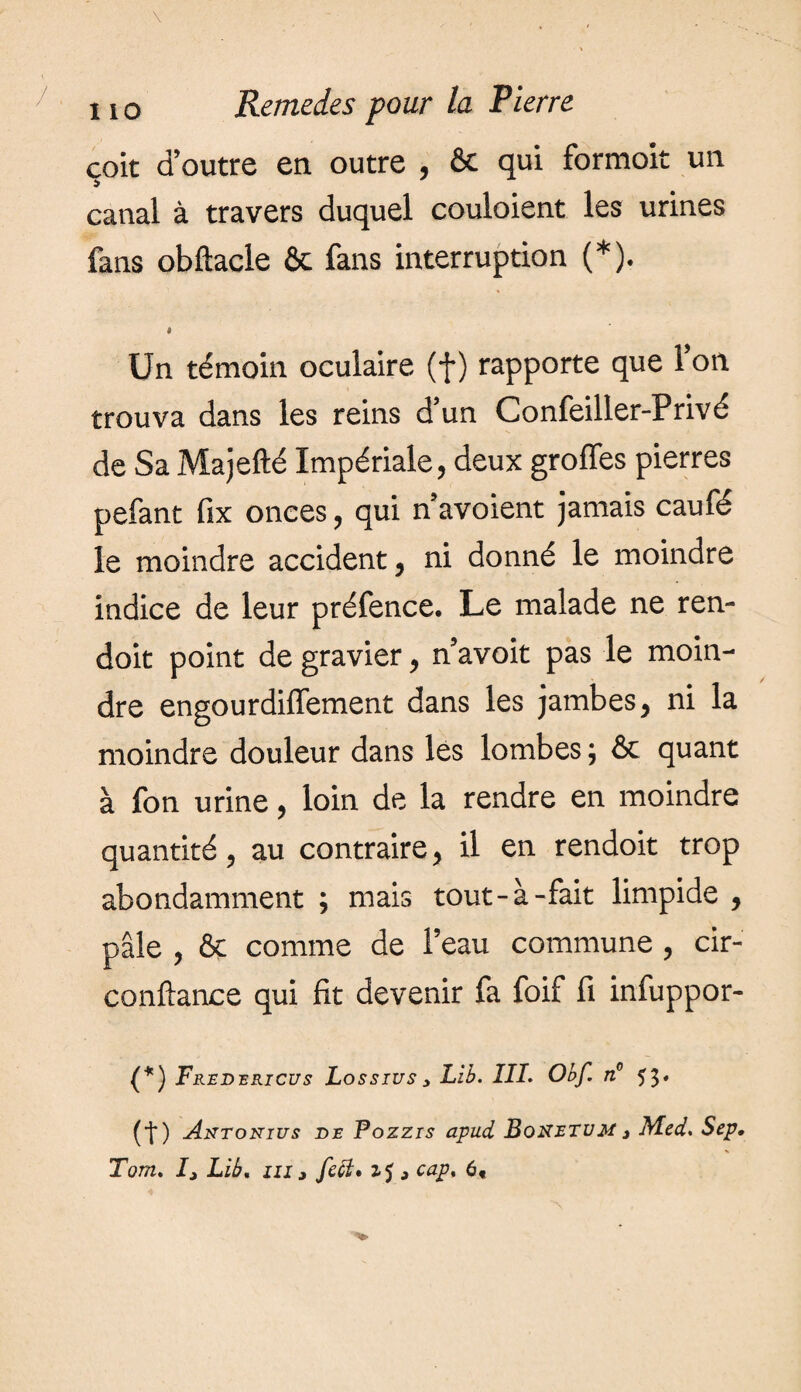 çoit d’outre en outre , & qui formoit un canal à travers duquel couloient les urines fans obftacle ôt fans interruption (*). » Un témoin oculaire (f ) rapporte que Ton trouva dans les reins d un Confeiller-Privé de Sa Majefté Impériale, deux groffes pierres pefant fix onces, qui n avoient jamais caufé le moindre accident, ni donné le moindre indice de leur préfence. Le malade ne ren- doit point de gravier, n’avoit pas le moin¬ dre engourdiffement dans les jambes, ni la moindre douleur dans les lombes ; & quant à fon urine, loin de la rendre en moindre quantité, au contraire, il en rendoit trop abondamment ; mais tout-à-fait limpide , pâle , & comme de l’eau commune , cir- conftance qui fit devenir fa foif fi infuppor- (*) Fredericus Lossius> LU. III. Obf. n° H. (■f*) Axtonius de Pozzis apud Bonetvm 3 Med. Sep,