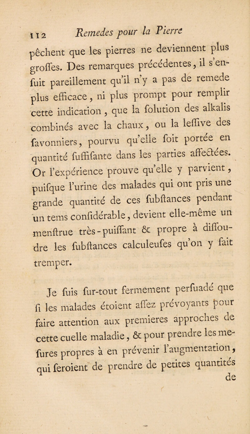 pêchent que les pierres ne deviennent plus greffes. Des remarques précédentes, il s en¬ fuit pareillement qu’il n’y a pas de remede plus efficace , ni plus prompt pour remplir cette indication 5 que la folution des alkalis combinés avec la chaux , ou la leffive des favonniers, pourvu quelle foit portée en quantité fuffifante dans les parties aftectees. Or l’expérience prouve quelle y parvient, puifque l’urine des malades qui ont pris une grande quantité de ces fubftances pendant un terns considérable, devient elle-meme un menftrue très - puiffant & propre a diffou- dre les fubftances calculeufes qu’on y fait tremper. Je fuis fur-tout fermement perfuadé que fi les malades étoient affez prévoyants pour faire attention aux premieres approches ce cette cuelle maladie, & pour prendre les me- fures propres à en prévenir 1 augmentation, qui feroient de prendre de petites quantités de