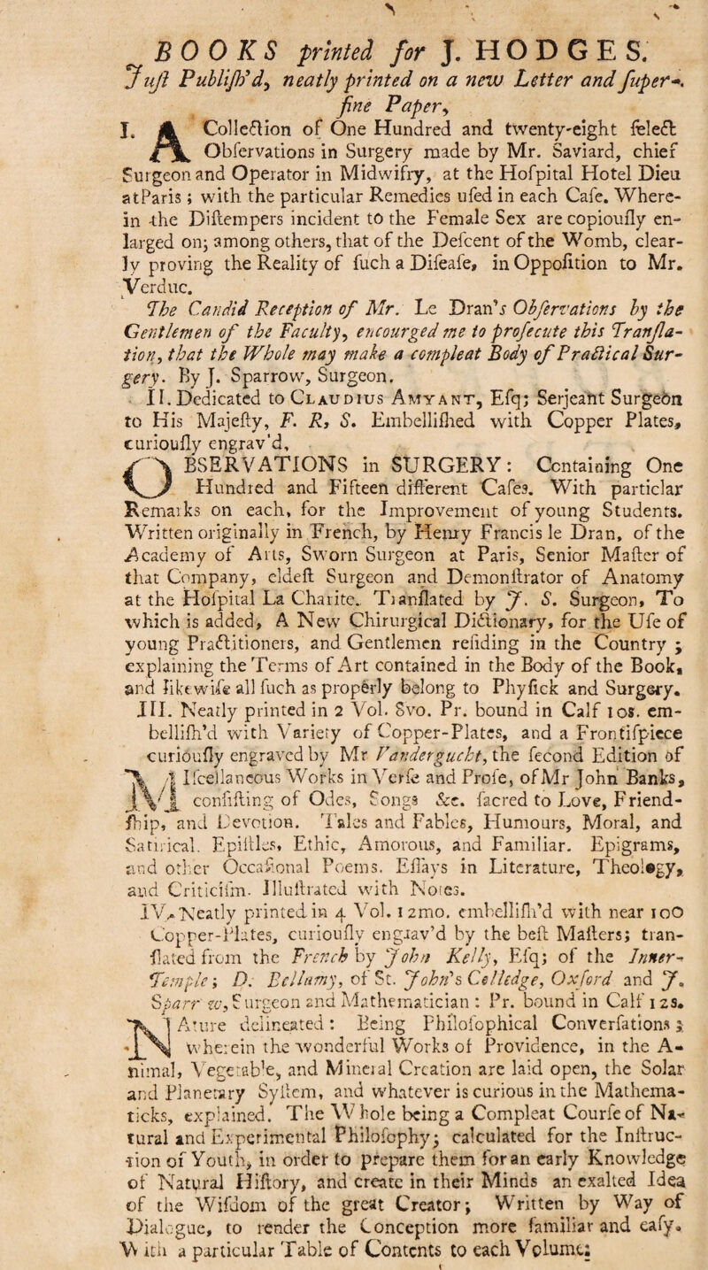 BOOKS printed for J. HODGES. J ujl PubliJPd, neatly printed on a new Letter and fuper fine Papery I. A Colleflion of One Hundred and twenty-eight feleffc Obfervations in Surgery made by Mr. Saviard, chief Surgeon and Operator in Midwifry, at the Hofpital Hotel Dieu at Paris; with the particular Remedies ufed in each Cafe. Where¬ in -the Diftempers incident to the Female Sex are copioufly en¬ larged on; among others, that of the Defcent of the Womb, clear¬ ly proving the Reality of fuch a Difeafe, in Oppofition to Mr. Verduc. Fhe Candid Reception of Mr: Le DranN Obfervations by the Gentlemen of the Facultyy encourged me to profecute this Franjla- tion, that the Whole may make a compleat Body of Practical Sur¬ gery. By J. Sparrow, Surgeon. II. Dedicated to Claudius Amyant, Efq; Serjeant Surgeon to His Majefty, F. R, S. Embellifhed with Copper Plates, curiouffy engrav'd, OBSERVATIONS in SURGERY: Containing One Hundred and Fifteen different Cafes. With particlar Remarks on each, for the Improvement of young Students. Written originally in French, by Henry Francis le Dran, of the Academy of Arts, Sworn Surgeon at Paris, Senior Mafter of that Company, cldefl Surgeon and Dcmonllrator of Anatomy at the Hofpital La Charite., Tianflated by J. S. Surgeon, To which is added, A New Chirurgical Dictionary, for the Ufe of young Practitioners, and Gentlemen rending in the Country ; explaining the Terms of Art contained in the Body of the Book* and like wife all fuch as properly belong to Phyfick and Surgery. HI. Neatly printed in 2 Vol. Svo. Pr. bound in Calf ios. em- bdlifh’d with Variety of Copper-Plates, and a Frontifpiece curiouffy engraved by Mr Fancier guebt, the fecond Edition of /I Ifcellaneous Works in Verfe and Prole, ofMr John Banks, IVjl confifting of Odes, Songs See. facred to Love, Friend¬ ship, and Devotion. Tales and Fables, Flumours, Moral, and Satirical. Fpiltles, Ethic, Amorous, and Familiar. Epigrams, and other Occasional Poems. Effays in Literature, Theolegy, and Criticifm- illullrated with Notes. IVy. Neatly printed in 4 Vol. i2mo. cmbellifh’d with near igO Copper-Plates, curiouffy engaav’d by the bell Mailers; tran¬ slated from the French by John Kelly, Efq; of the Inner - fern ple; D. Bellamy, of St. John's Co Hedge, Oxford and J. Sparr' zu,Surgeon and Mathematician : Pr. bound in Calf 12s. Ature delineated: Being Philofophical Conventions j wherein the wonderful Works of Providence, in the A- nimal, Vegetable, and Mineral Creation are laid open, the Solar and Planetary Syilem, and whatever is curious in the Mathema- ticks, explained. The Whole being a Compleat Courfeof Naw tural and Experimental Philofophy; calculated for the Inilruc- -rion of Youth, in order to prepare them for an early Knowledge of Natural Hiftory, and create in their Minds an exalted Idea of the Wifdoin of the great Creator; Written by Way of Dialogue, to render the Conception more familiar and eafy.