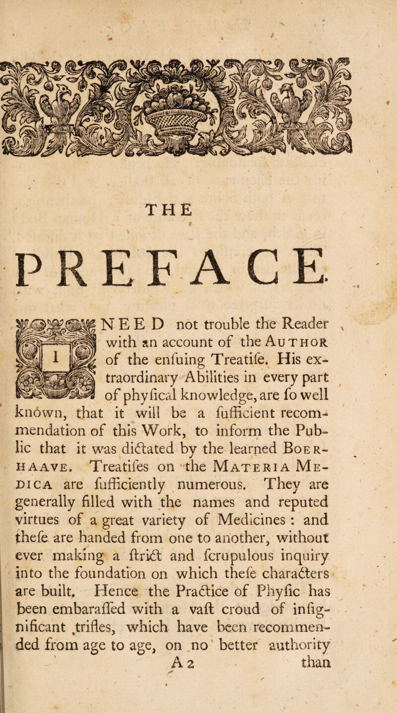 PREFACE J» NEED not trouble the Reader with an account of the Author of the enfuing Treatife. His ex¬ traordinary Abilities in every part of phyfical knowledge, are fo well known, that it will be a fufficient recom¬ mendation of this Work, to inform the Pub¬ lic that it was dictated by the learned Boer- haave. Treatifes on the Materia Me¬ dica are fufficiently numerous. They are generally filled with the names and reputed virtues of a great variety of Medicines: and thefe are handed from one to another, without ever making a ftriCt and fcrupulous inquiry into the foundation on which thefe characters are built. Hence the Practice of Phyfic has | been embaraffed with a vaft croud of infig- ; nificant Jxifles, which have been recommen- !, ded from age to age, on no better authority A 2 than * ■ s