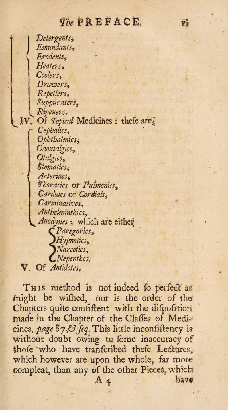 .) Detergents* EmundantSj, Erodents, Heaters9 Coolers, Drawers, Repellers, Suppuraters, Ripeners. - ' IV. Of Topical Medicines i tliefe are| Cephalics, Ophthalmic sy QdontalgicSy Otalgics, StomaticSy ArteriacSy Thoracics or Pulmonic Cardiacs or Cor dials y Carminatives, Anthelminthic s. Anodynes; which are either Paregorics* Hypnotic Sy Narcotics, Nepenthes4 V. Of Antidotesf • » * «s . * * £j This method is hot indeed fo perfect as fnight be wifhed, nor is the order of the Chapters quite confiftent with the difpofttiod made in the Chapter of the Gaffes of Medi¬ cines, 87,-G?y^.This little inconfiftency is Without doubt owing to fome inaccuracy of fhofe 'who have tranfcribed thefe Lectures* which however are upon the whole, far more other Pieces which hav# compleat, than any of the A 4