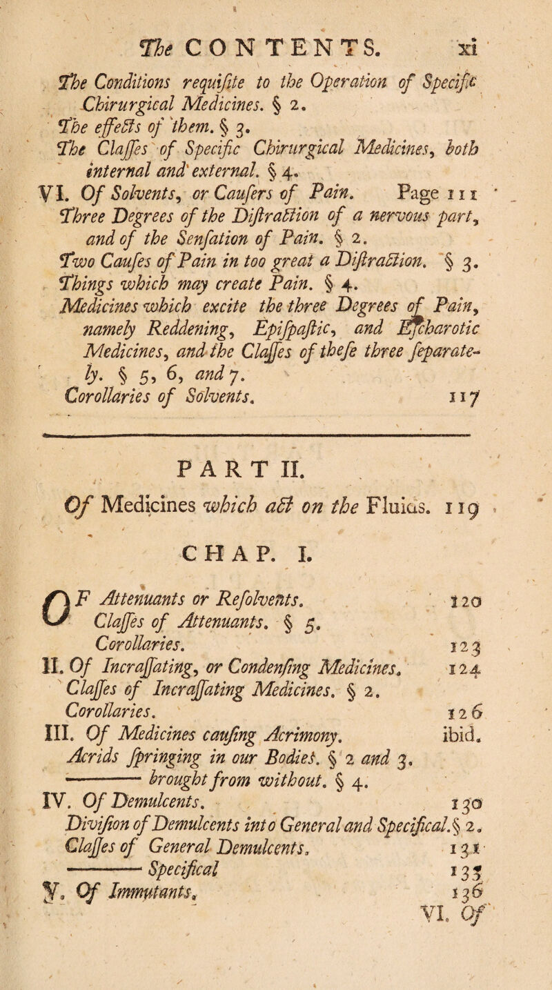 The Conditions requifite to the Operation of Specif c Cbirurgical Medicines. § 2, The effects of them. § 3. The Claffes of Specific Chirurgical Medicines, both internal and' external. % 4. VI. Of Solvents, or Caufers of Pain. Page in Three Degrees of the Diftraction of a nervous part, and of the Senfation of Pain. § 2. Two Caufes of Pain in too great a Diftradlion. § 3. Things which may create Pain. § 4. Medicines which excite the three Degrees of Pain9 namely Reddenings EpifpaftiCs and Efcharotic MedicineSs and the Claffes ofthefe three feparate- ly. § 5, 6, and 7. Corollaries of Solvents. 117 P A R T II. it Of Medicines which a£l on the Fluias. 119 \ / & / ' CHAP. I. % OF Attenuants or Refolvents. 120 Claffes of Attenuants. § 5. Corollaries. 123 II. Of Incraffatings or Condenfmg Medicines. 124 Claffes of Incraffating Medicines. § 2. Corollaries. 126 III. 0/ Medicines caujing Acrimony. ibid. Acrids fpringing in our Bodies. § 2 3. —-- brought from without. § 4. IV. Of Demulcents. 130 Divijion of Demulcents into General and Specifical.§ 2. Claffes of General Demulcents. 13s -- Specifical 133 y. Immutants. 136 VI. Of