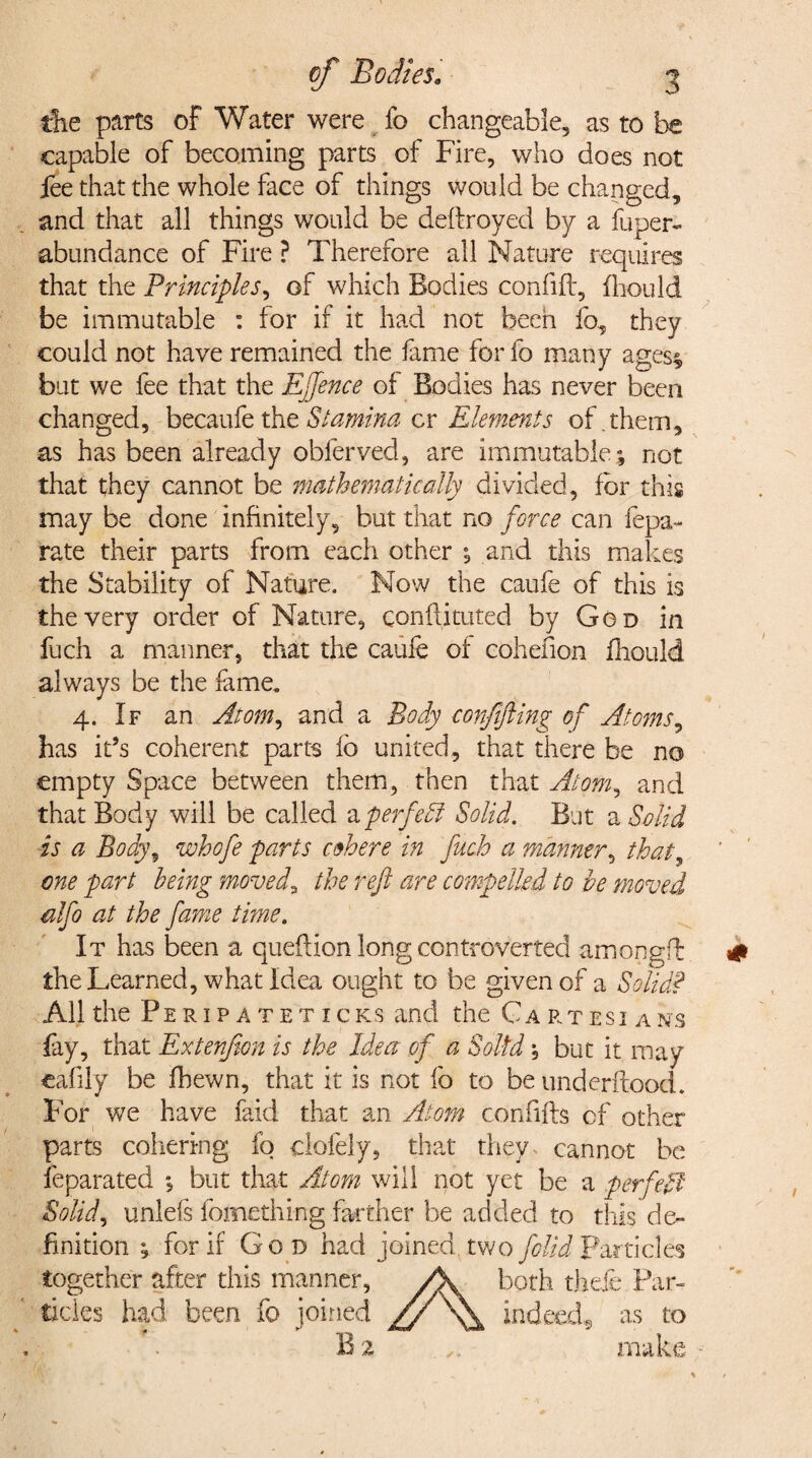 the parts of Water were fo changeable, as to capable of becoming parts of Fire, who does not jee that the whole face of things would be changed, and that all things would be deftroyed by a fuper- abundance of Fire ? Therefore all Nature requires that the Principles, of which Bodies confift, fhould be immutable : for if it had not been fo, they could not have remained the fame for fo many ages* but we fee that the Ejjence of Bodies has never been changed, becaufe the Stamina cr Elements of. them, as has been already obferved, are immutable; not that they cannot be mathematically divided, for this may be done infinitely, but that no force can fepa- rate their parts from each other ; and this makes the Stability of Nature. Now the caufe of this is the very order of Nature, conftituted by God in fuch a manner, that the caufe of cohelion fhould always be the fame. 4. If an Atom, and a Body corf fling of Atoms, has it’s coherent parts fb united, that there be no empty Space between them, then that Atom, and that Body will be called a perfect Solid. But a Solid is a Body5 whofe parts cohere in fuch a manner, that, one part being moved3 the reft are compelled to be moved ulflo at the fame time. It has been a queflion long controverted amongft the Learned, what Idea ought to be given of a Solid? All the Peripateticks and the Ga rt esi a ns fay, that Extenfton is the Idea of a Solid; but it may eafily be fhewn, that it is not fb to be underftood. For we have faid that an Atom confifh of other parts cohering fo clofely, that they cannot be feparated *, but that Atom will not yet be a perfect Solid, unlefs fomething farther be added to this de¬ finition ; for if God had joined two folid Particles together after this manner, /K both thefe Par¬ ticles had been fo joined // \\ indeed, as to B 2 . * *