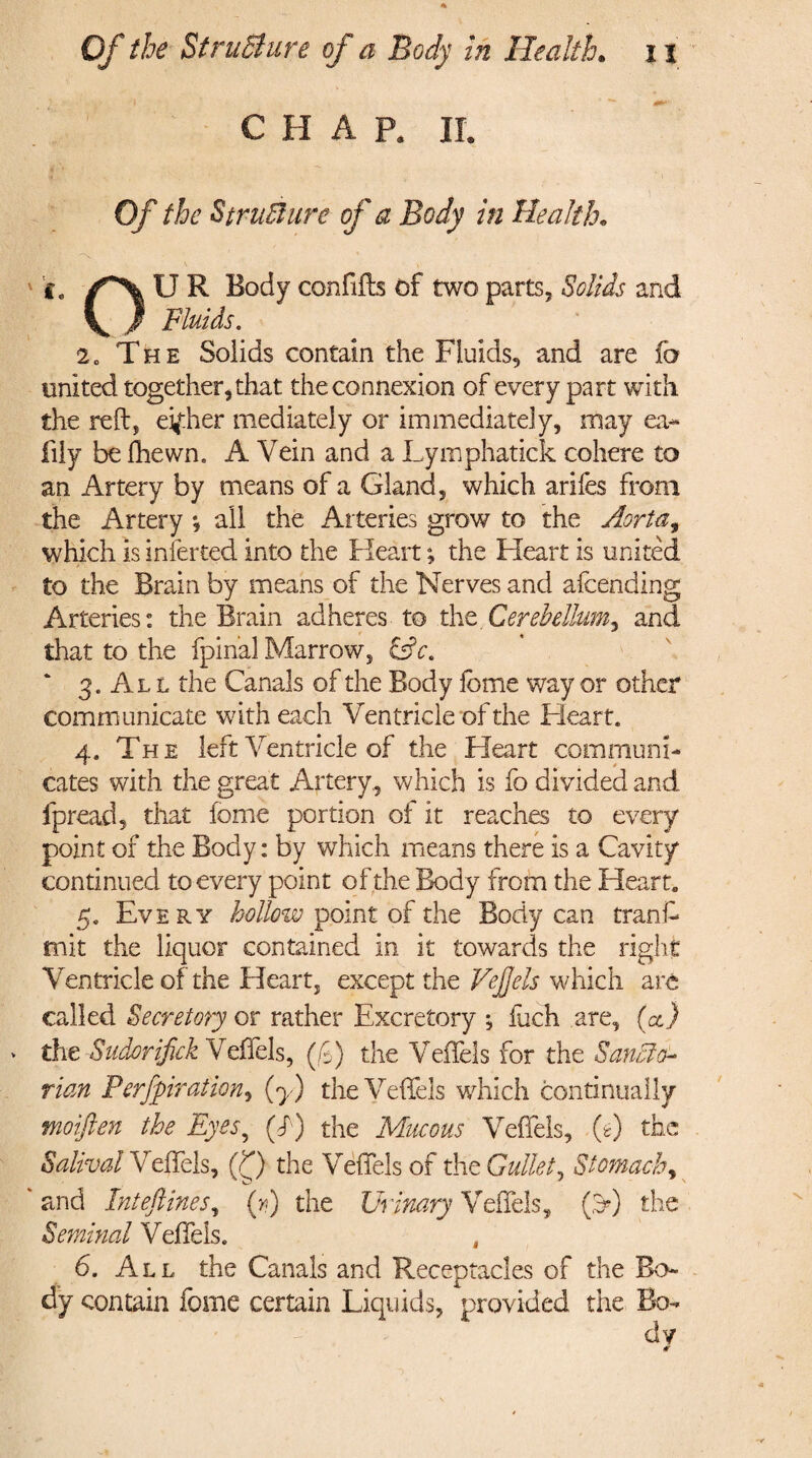 C H A Pa II. Of the Structure of a Body in Health. i, U R Body confifts of two parts. Solids and \ / Fluids. 20 The Solids contain the Fluids, and are fa united together, that the connexion of every part with the reft, eifher mediately or immediately, may ea- lily be fhewn. A Vein and a Lymphatick cohere to an Artery by means of a Gland, which arifes from the Artery * all the Arteries grow to the Aorta, which is inferred into the Heart; the Heart is united to the Brain by means of the Nerves and afcending Arteries: the Brain adheres to the.Cerebellum^ and that to the fpinal Marrow, &c. ‘ 3. Al l the Canals of the Body feme way or other communicate with each Ventricle of the Heart. 4. The left Ventricle of the Heart communi- cates with the great Artery., which is fo divided and fpread, that feme portion of it reaches to every point of the Body: by which means there is a Cavity continued to every point of the Body from the Heart. 5. Every hollow point of the Body can tranft mit the liquor contained in it towards the right Ventricle of the Heart, except the VeJJels which arc called Secretory or rather Excretory ; fuch are, (a) > the Sudor ifiek Veffels, (f) the Veilels for the Sanffia- rian Perforation, (y) the Veffels which continually moiften the Eyes, (f) the Mucous Veffels, if) the Saliva! Veffels, (Q the Veffels of the Gullet, Stomach, 'and Inteftines, (n) the Urinary Veffels, (3*) the Seminal Veffels. 6. All the Canals and Receptacles of the Bo¬ dy contain feme certain Liquids, provided the Bo¬ dy