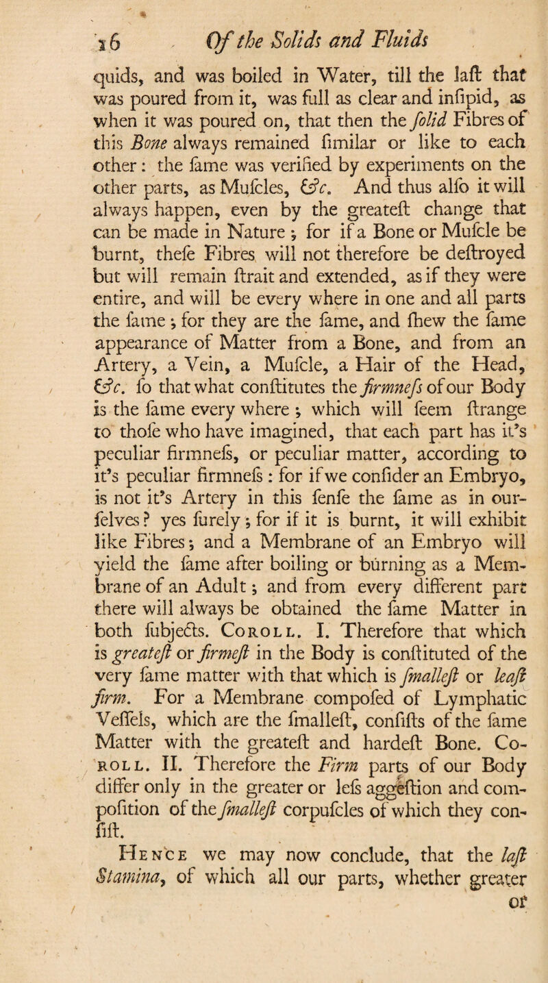 3 6 x Of the Solids and Fluids » quids, and was boiled in Water, till the Jaft that was poured from it, was full as clear and infipid, as when it was poured on, that then the [olid Fibres of this Bone always remained fimilar or like to each other: the fame was verified by experiments on the other parts, as Mufcles, And thus alfo it will always happen, even by the greatefl change that can be made in Nature *, for if a Bone or Mufcle be burnt, thefe Fibres will not therefore be deftroyed but will remain ftrait and extended, as if they were entire, and will be every where in one and all parts the fame ; for they are the fame, and fhew the fame appearance of Matter from a Bone, and from an Artery, a Vein, a Mufcle, a Hair of the Head, &c. fo that what conftitutes the firmnefs of our Body is the fame every where *, which will feem ftrange to thole who have imagined, that each part has ids peculiar firmnefs, or peculiar matter, according to it’s peculiar firmnefs: for if we confider an Embryo, is not ids Artery in this fenfe the fame as in our- felves ? yes furely ; for if it is burnt, it will exhibit like Fibres •, and a Membrane of an Embryo will yield the fame after boiling or burning as a Mem¬ brane of an Adult; and from every different part there will always be obtained the fame Matter in both fubjedts. Co roll. I. Therefore that which is greateft or firmeft in the Body is conflituted of the very fame matter w7ith that which is fmalleft or leaf firm. For a Membrane compofed of Lymphatic Veffels, which are the fmalleft, confifts of the fame Matter with the greateft and hardeft Bone. Co¬ ro ll. II. Therefore the Firm parts of our Body differ only in the greater or Ids aggeftion and com- pofition of the fimallefi corpufcles of which they con- fift. ' ' Hence we may now conclude, that the lajb Stamina, of which all our parts, whether greater or