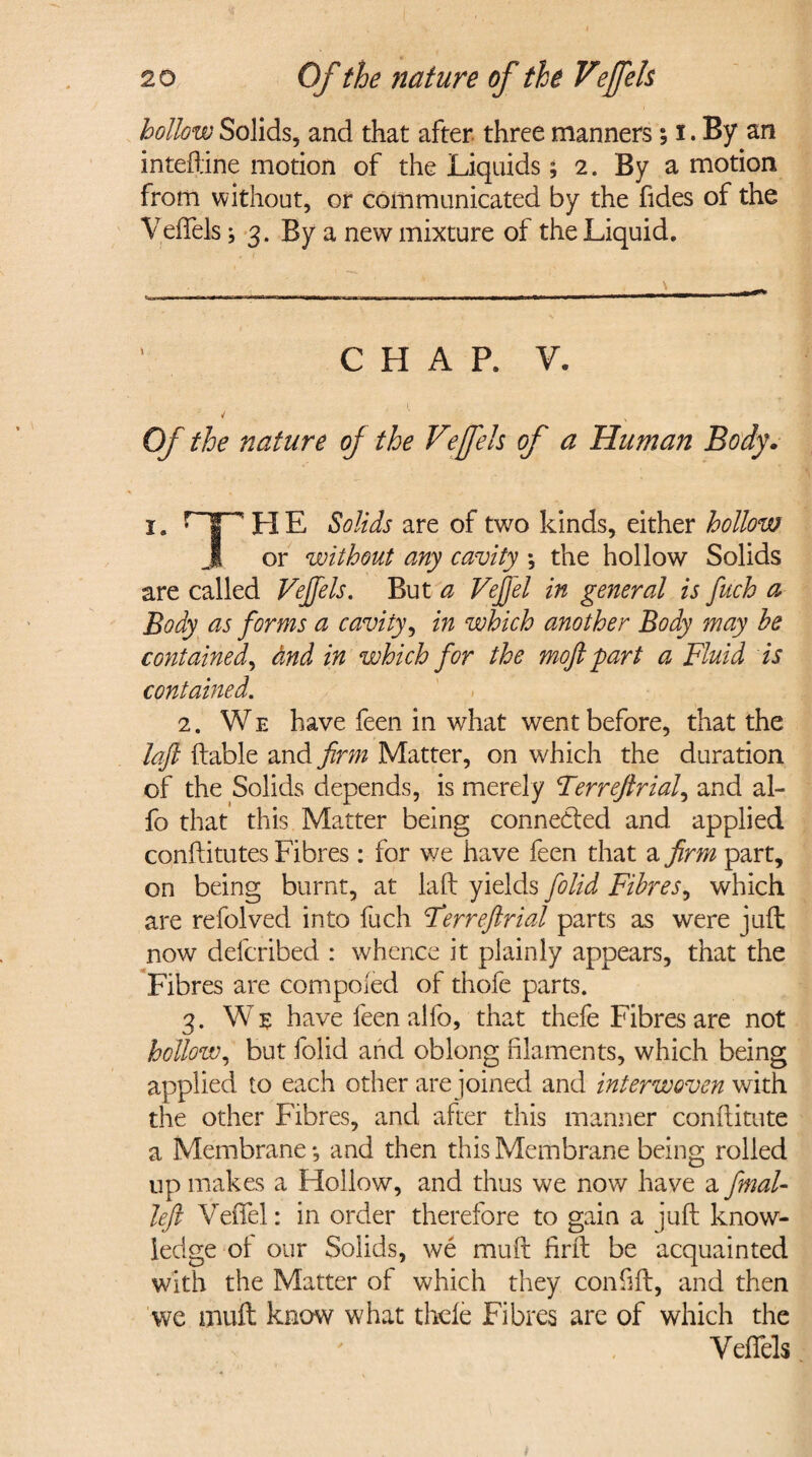 hollow Solids, and that after three manners; i. By an inteftine motion of the Liquids; 2. By a motion from without, or communicated by the fides of the VefTels; 3. By a new mixture of the Liquid. iiiwMv» irwii u ininif i r ■■■ ■» usm ——a———fa—*»—— CHAP. V. 4 ' Of the nature oj the Vejfels of a Human Body. i. r”T’' H E Solids are of two kinds, either hollow J or without any cavity *, the hollow Solids are called Vejfels. But a Veffel in general is fuch a Body as forms a cavity, in which another Body may be contained, and in which for the moft part a Fluid is contained. 2. We have feen in what went before, that the laft (table and firm Matter, on which the duration of the Solids depends, is merely Terreftriaf and al- fo that this Matter being connected and applied conftitutes Fibres: for we have feen that a firm part, on being burnt, at laft yields folid Fibres, which are refolved into fuch Ferreftrial parts as were juft now defcribed : whence it plainly appears, that the Fibres are competed of thofe parts. 3. We have feen alfo, that thefe Fibres are not hollow, but folid and oblong filaments, which being applied to each other are joined and interwoven with the other Fibres, and after this manner conftitute a Membrane *, and then this Membrane being rolled up makes a Hollow, and thus we now have a final- left Veffel: in order therefore to gain a juft know¬ ledge of our Solids, we muft firft be acquainted with the Matter of which they confift, and then we muft know what thefe Fibres are of which the Veffels i