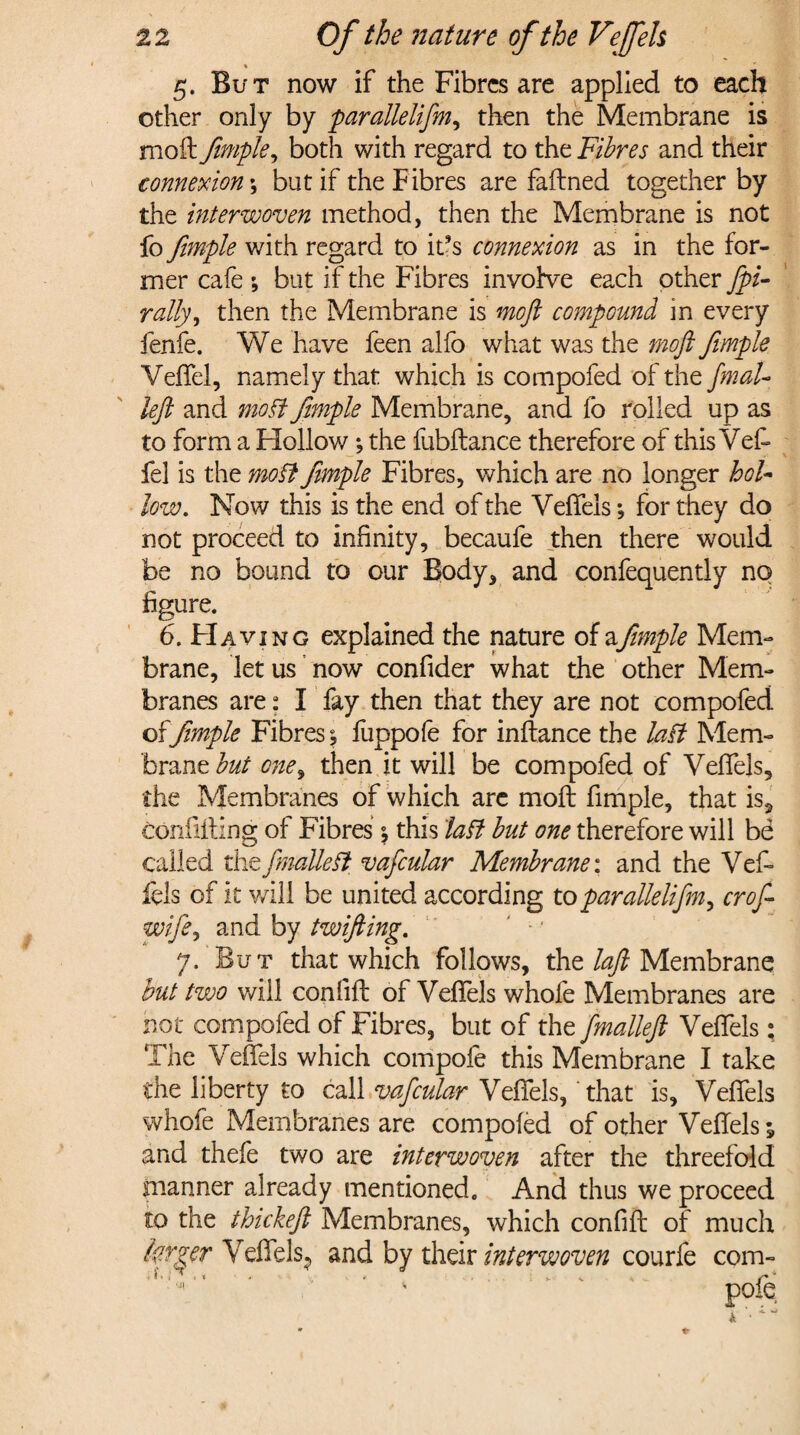 \ 5. But now if the Fibres are applied to each other only by parallelifm, then the Membrane is moil fimple, both with regard to the Fibres and their connexion; but if the Fibres are faftned together by the interwoven method, then the Membrane is not fo fimple with regard to it’s connexion as in the for¬ mer cafe ; but if the Fibres involve each other fpi- rally, then the Membrane is moft compound in every fenfe. We have feen alfo what was the moft fimple Veffel, namely that which is compofed of the fmaU left and moft fimple Membrane, and fo rolled up as to form a Hollow; the fubftance therefore of this Veft fel is the moft fimple Fibres, which are no longer hol¬ low. Now this is the end of the Veffels; for they do not proceed to infinity, becaufe then there would be no bound to our Body, and confequently no figure. 6. FI avi ng explained the nature of afimple Mem¬ brane, let us now confider what the other Mem¬ branes are; I fay then that they are not compofed offimple Fibres; fuppofe for inftance the laft Mem¬ brane but one, then it will be compofed of Veffels, the Membranes of which arc moft fimple, that is, confining of Fibres $ this laft but one therefore will be called thefmalleft vafcular Membranei and the Vef- fels of it will be united according to parallelifm, croft wife, and by twifting. 7. But that which follows, the laft Membrane but two will confift of Veffels whofe Membranes are not compofed of Fibres, but of the fmalleft Veffels; The Veffels which compofe this Membrane I take the liberty to call vafcular Veffels, that is, Veffels whofe Membranes are compofed of other Veffels; and thefe two are interwoven after the threefold manner already mentioned. And thus we proceed to the thickeft Membranes, which confift of much farmer Veffels., and by their interwoven courfe com-