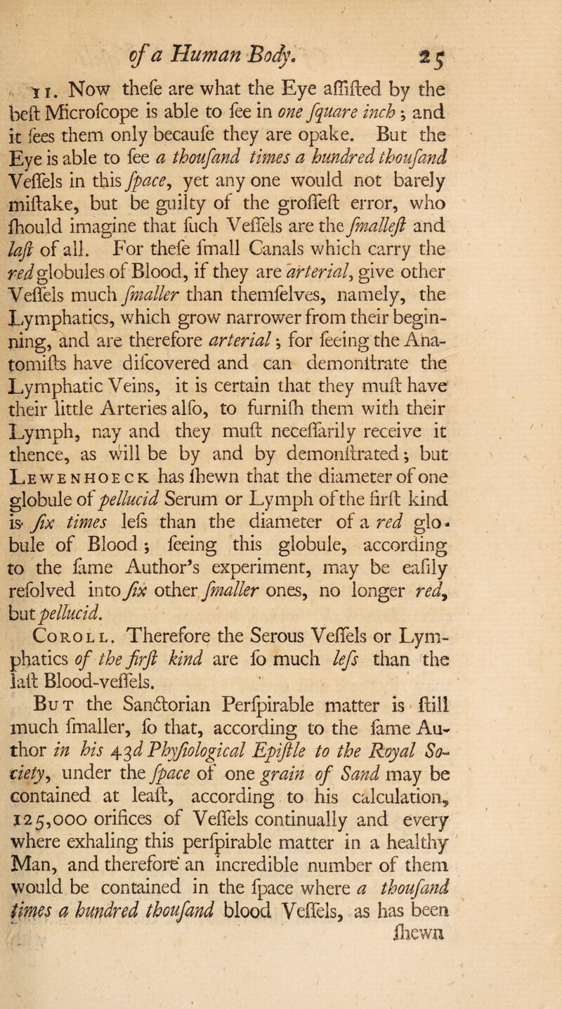 11. Now thefe are what the Eye afilfted by the heft Microfcope is able to fee in one fquare inch; and it fees them only becaule they are opake. But the Eye is able to fee a thoufand times a hundred thoufand Veffels in this /pace, yet any one would not barely miftake, but be guilty of the groffeft error, who fhould imagine that fuch Veffels are the fmalleft and loft of all. For thefe fmall Canals which carry the red globules of Blood, if they are arterial, give other Veffels much jmailer than themfelves, namely, the Lymphatics, which grow narrower from their begin¬ ning, and are therefore arterial; for feeing the Ana- tomifts have difcovered and can demonitrate the Lymphatic Veins, it is certain that they muff have their little Arteries alfo, to furnilh them with their Lymph, nay and they muff neceflarily receive it thence, as will be by and by demonffrated; but Lewenhoeck hasfbewn that the diameter of one globule of pellucid Serum or Lymph of the fir ft kind is* fix times left than the diameter of a red glo¬ bule of Blood; feeing this globule, according to the fame Author’s experiment, may be eafily refolved into fix other fmaller ones, no longer red7 butpellucid. Coroll. Therefore the Serous Veffels or Lym¬ phatics of the firft kind are fo much lefs than the laft Blood-veffels. But the San&orian Perfpirable matter is ftili much fmaller, fo that, according to the fame Au¬ thor in his 43 d Phyfiological Epiftle to the Royal So¬ ciety , under the fpace of one grain of Sand may be contained at leaff, according to his calculation^ 125,000 orifices of Veffels continually and every where exhaling this perfpirable matter in a healthy Man, and therefore* an incredible number of them would be contained in the fpace where a thoufand times a hundred thoufand blood Veffels, as has been