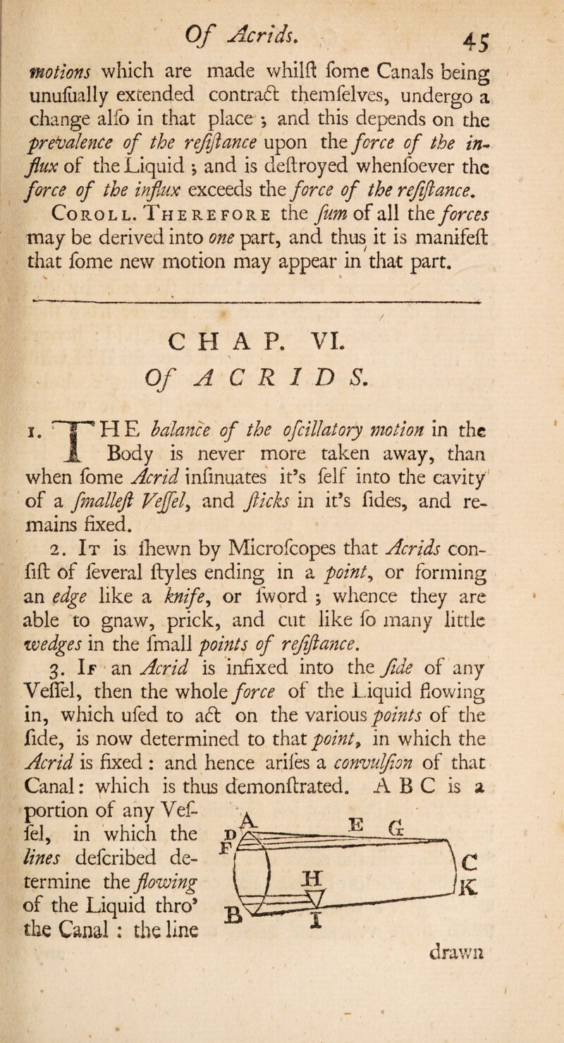 Of Acrids. 4.^ motions which are made whilft fome Canals being unufually extended contradi themfelves, undergo a change alfo in that place •, and this depends on the prevalence of the refinance upon the force of the in¬ flux of the Liquid \ and is deftroyed whenfoever the force of the influx exceeds the force of the refiflance, Coroll. Therefore the fum of all xht forces may be derived into one part, and thus it is manifeft that fome new motion may appear in that part. V * CHAP. VI. \ Of A C R 1 D S. 1. ~ | ^ H E balance of the of dilatory motion in the A Body is never more taken away, than when fome Acrid infinuates it’s felf into the cavity of a fmalleft Vejfel, and flicks in it’s fides, and re¬ mains fixed. 2. It is fhewn by Microfcopes that Acrids con- fift of feveral ftyles ending in a pointy or forming an edge like a knife, or fword ; whence they are able to gnaw, prick, and cut like fo many little wedges in the fmall points of refiflance. 3. If an Acrid is infixed into the fide of any Veffel, then the whole force of the Liquid flowing in, which ufed to adl on the various points of the fide, is now determined to that point, in which the Acrid is fixed : and hence ariles a convulfon of that Canal: which is thus demonflrated. ABC is a portion of any Vefl* fel, in which the lines deferibed de¬ termine the flowing of the Liquid thro’ the Canal: the line t