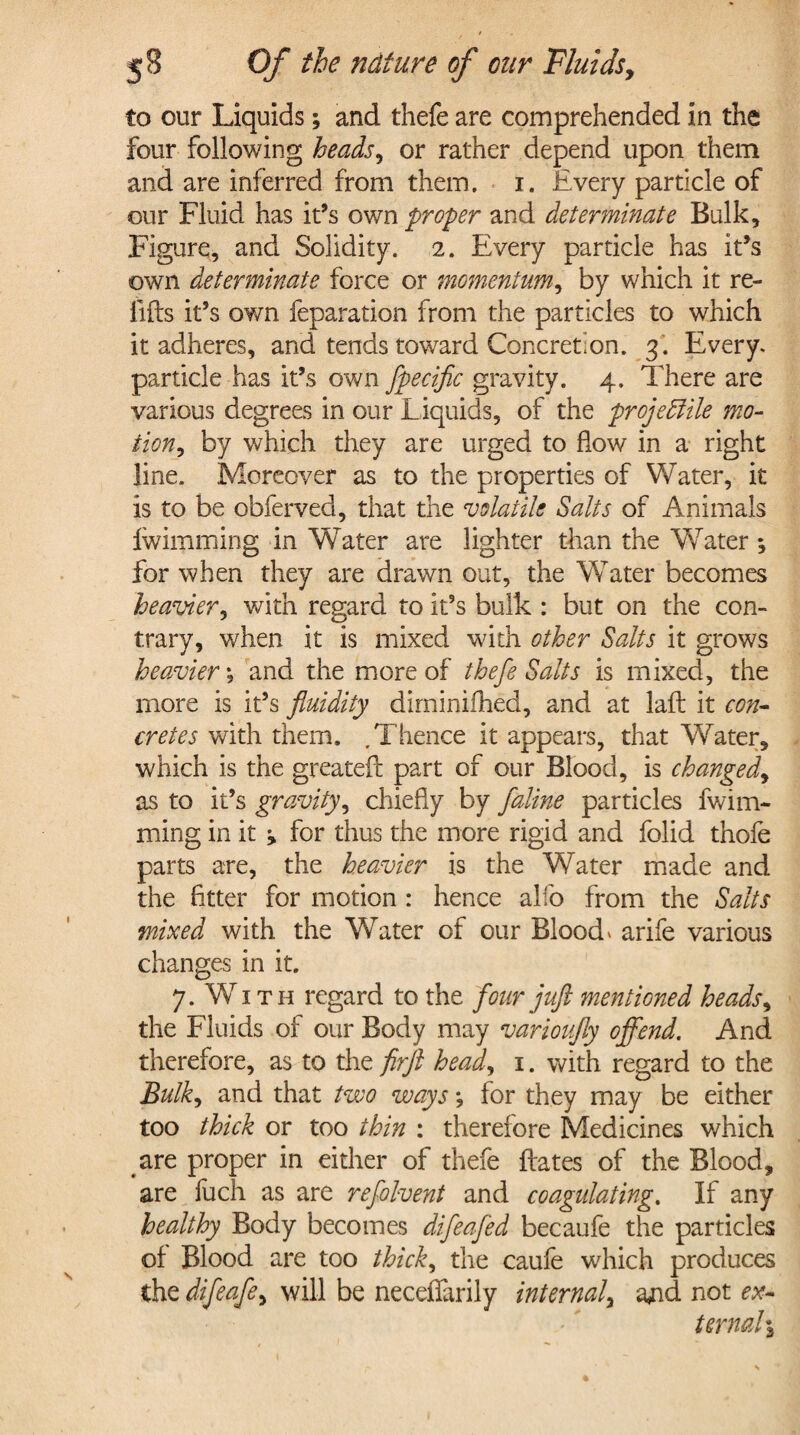 to our Liquids; and thefe are comprehended in the four following heads, or rather depend upon them and are inferred from them. i. Every particle of our Fluid has it’s own proper and determinate Bulk, Figure, and Solidity. 2. Every particle has it’s own determinate force or momentum, by which it re¬ fills it’s own feparation from the particles to which it adheres, and tends toward Concretion. 3. Every, particle has it’s own fpecific gravity. 4. There are various degrees in our Liquids, of the projectile mo¬ tion, by which they are urged to how in a right line. Moreover as to the properties of Water, it is to be obferved, that the volatile Salts of Animals Iwimming in Water are lighter than the WTater *, for when they are drawn out, the Water becomes heavier, with regard to it’s bulk : but on the con¬ trary, when it is mixed with other Salts it grows heavier *, and the more of thefe Salts is mixed, the more is it’s fluidity dirninilhed, and at lafl it con¬ cretes with them. .Thence it appears, that Water, which is the greateft part of our Blood, is changed, as to it’s gravity, chiefly by faline particles fwina¬ ming in it ^ for thus the more rigid and folid thofe parts are, the heavier is the Water made and the fitter for motion : hence alfo from the Salts mixed with the Water of our Blood* arife various changes in it. 7. WT th regard to the four juft mentioned heads, the Fluids of our Body may varioufly offend. And therefore, as to the flrjl head, 1. with regard to the Bulk, and that two ways *, for they may be either too thick or too thin : therefore Medicines which are proper in either of thefe Hates of the Blood, are fuch as are refolvent and coagulating. If any healthy Body becomes difeafed becaufe the particles of Blood are too thick, the caufe which produces the difeafe, will be neceflarily internal, and not ex¬ ternal %