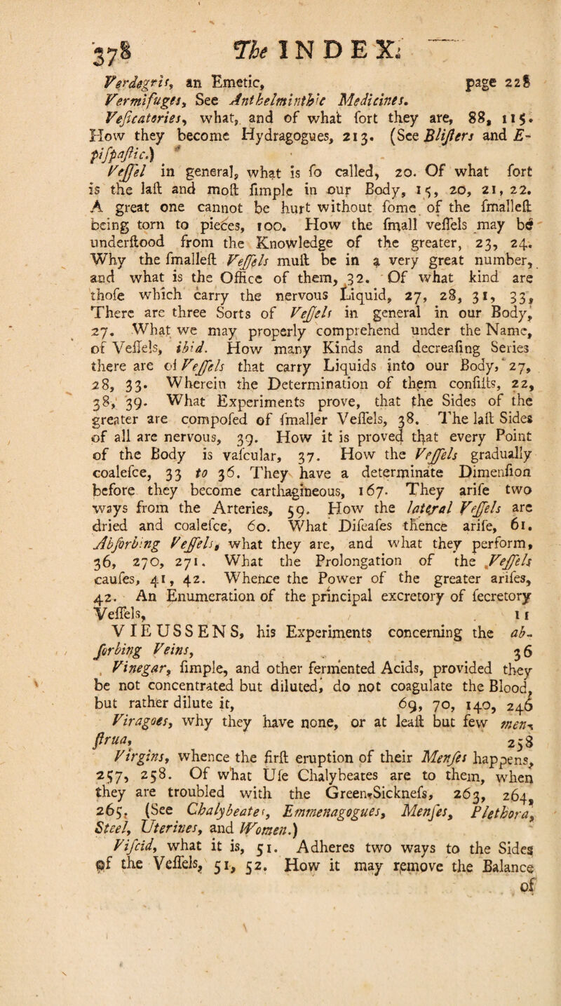 Vermifuges, See Anthelminthic Medicines. Veficatories, what, and of what fort they are, 88, 11$. How they become Hydragogues, 213. (Scz Blifers and E- pifpajlic.) > VeJJ'el in general, what is fo called, 20. Of what fort is the laft and moll fimplc in our Body, 15, 20, 21, 22. A great one cannot be hurt without fome of the fmallefi: being torn to pieces, ioo. How the fmall veflels may be underflood from the Knowledge of the greater, 23, 24. Why the fmalieft Vejfels mull be in a very great number, and what is the Office of them, 32. Of what kind, are thofe which carry the nervous Liquid, 27, 28, 31, 33, There are three Sorts of Vefjels in general in our Body, 27. What we may properly comprehend under the Name, of Veflels, ibid. How many Kinds and decreafing Series there are of Vejfels that carry Liquids into our Body, '27, 28, 33. Wherein the Determination of them confiits, 22, 38, 39. What Experiments prove, that the Sides of the greater are compofed of fmaller Veflels, 38. The laft Sides of all are nervous, 39. How it is proved that every Point of the Body is vafcular, 37. How the Vejfels gradually coalefce, 33 to 36. They have a determinate Dimenfion before they become carthagineous, 167. They arife two ways from the Arteries, 59. How the lateral Yeffels arc dried and coalefce, 60. What Difeafes thence arife, 61. Abforbing Vejfels, what they are, and what they perform, 36, 270, 271. What the Prolongation of the JVeJfels caufes, 41, 42. Whence the Power of the greater arifes, 42. An Enumeration of the principal excretory of fecretory VefTels, / .11 V IE U S S E N S, his Experiments concerning the ab- /orbing Veins, ’ 36 , Vinegar, fimple, and other fermented Acids, provided they be not concentrated but diluted^ do not coagulate the Blood, but rather dilute it, 69, 70, 140, 246 Viragoes, why they have none, or at lead but few ?nen^ Prua\ . . 258 Virgins, whence the firft eruption of their Menfes happens, 257, 258. Of what Ufe Chalybeates are to them, when they are troubled with the GreemSicknefs, 263, 264, 263. (See Chalybeate9 JLtnmenagogues, Menfes, Plethora, Steel, Uterines, and Women.) Vifcid, what it is, 51. Adheres two ways to the Sides pf the Veffels, 51, 32. How it may remove the Balance of