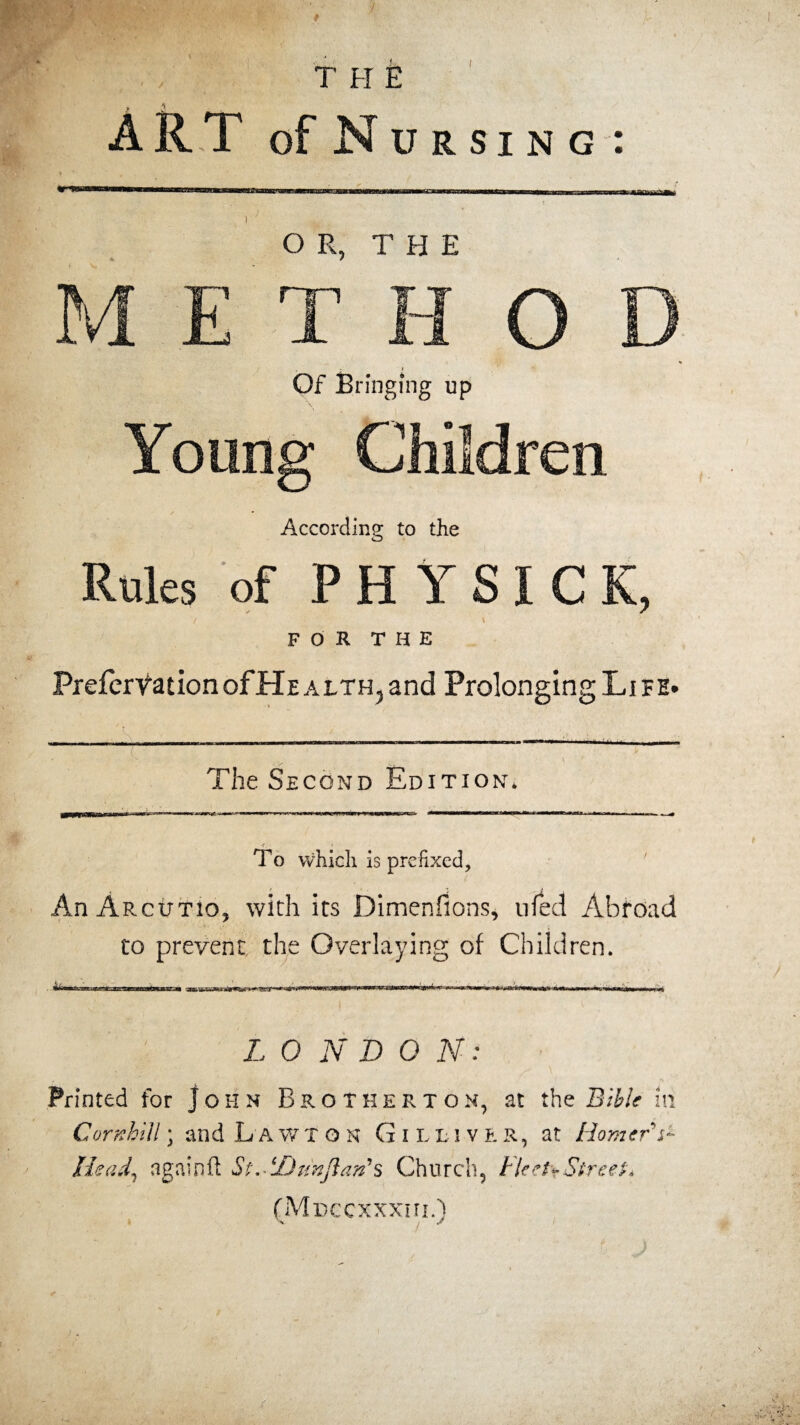 OR, THE M E T H O D Of Bringing up Young Children According to the Rules of PHYSICK, / \ FOR THE PreferVatIonofHEALTH,and Prolonging Life. jgj j .ML—uuiw—■! Ulllllll 111 !■ —■ ■ ■ ■ The Second Edition* To which is prefixed, AnARcutio, with its Dimenfions, nfed Abroad to prevent the Overlaying of Children. am • r r-,iL-e±?mzimao%MSzm ■-» avuwm■»>■.«»t.i«nrt»i» ■■ I ’ V L 0 N D 0 N: - * • ■ ’   -'*J- . ■ ' Printed for John Brother ton, at the Bible in Gornhill; and Lawton Gi lliver, at Homers- Head, again ft St.H) tin flan’s Church, Fleet* Street* (Mdcc xxxni.)