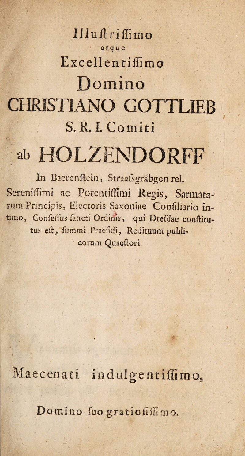 / IJIuftriffimo atque Excellentiflimo Domino CHRISTIANO GOTTLIEB \ i S. R. I. Comiti ^ HOLZENDORFF In Baerenftein, Straafsgrabgen rei. Sereniffimi ac Potentiffimi Regis, Sarmata¬ rum Principis, Electoris Saxoniae Confiliario in¬ timo, ConfelPus fancti Ordinis, qui Drefdae conftitu- tus eil, fummi Praeddi, Redituum publi¬ corum Quaeftori / I Mae cenati indulgentiffimo. Domino fuo gratiofiffimo. K >