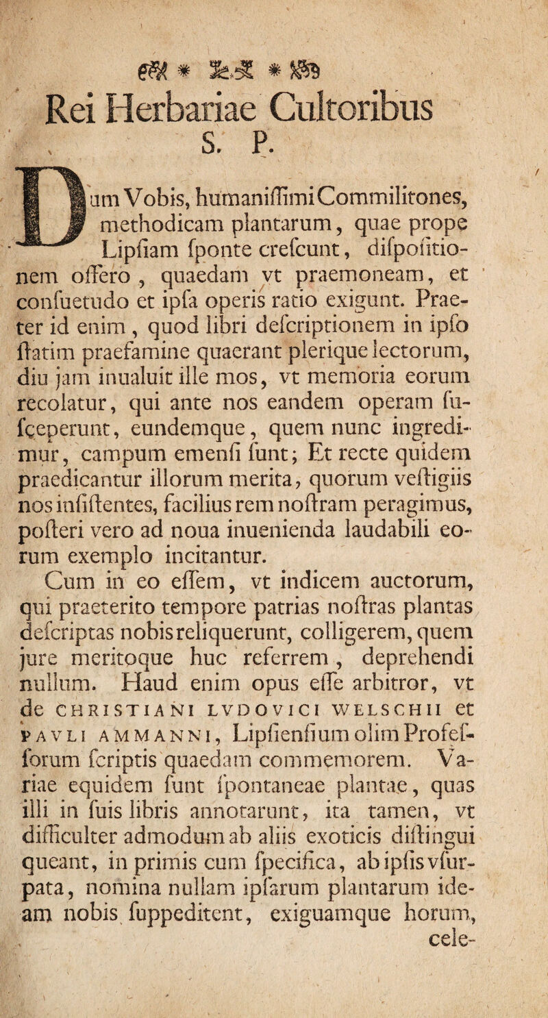 ,4 m * x*.* * ja» Rei Herbariae Cultoribus S. P. Dum Vobis, humaniffimi Commilitones, methodicam plantarum, quae prope Lipfiam fponte crefcunt, difpoiitio- nem offero , quaedam vt praemoneam, et confuetudo et ipfa operis ratio exigunt. Prae¬ ter id enim , quod libri defcriptionem in ipfo lTatim praefamine quaerant plerique lectorum, diu jam inualuit ille mos, vt memoria eorum recolatur, qui ante nos eandem operam fu- fgeperunt, eundemque, quem nunc ingredi¬ mur, campum emenfi funt; Et recte quidem praedicantur illorum merita, quorum veftigiis nos infiftentes, facilius rem noftram peragimus, pofteri vero ad noua inuenienda laudabili eo¬ rum exemplo incitantur. Cum in eo effem, vt indicem auctorum, qui praeterito tempore patrias noftras plantas defcriptas nobis reliquerunt, colligerem, quem jure meritoque huc referrem, deprehendi nullum. Haud enim opus effe arbitror, vt de CHRISTIANI LVDOVICI WELSCHII et pavli ammanni, LipfienfiumolimProfef- forum (criptis quaedam commemorem. Va¬ riae equidem funt fpontaneae plantae, quas illi in fuis libris annotarunt, ita tamen, vt difficulter admodum ab aliis exoticis diftihgui queant, in primis cum fpecifica, abipfisvfur- pata, nomina nullam ipfarum plantarum ide¬ am nobis fuppeditent, exiguamque horum, cele-