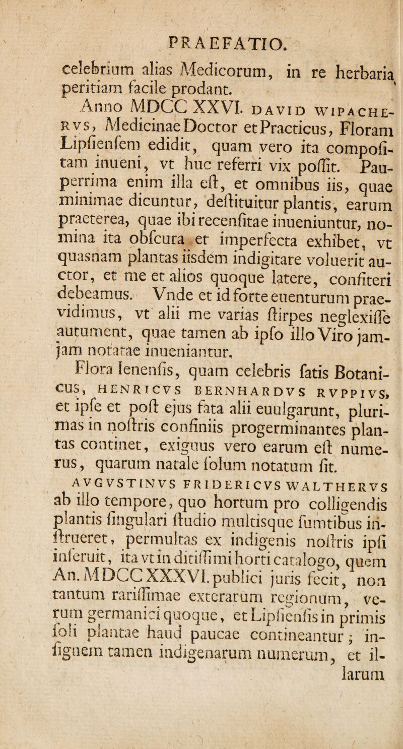 / PRAEFATIO. celebrium alias Medicorum, in re herbaria peritiam facile prodant. Anno MDCC XXVI. david wipache- rvs. Medicinae Doctor etPracticus, Floram Lipfienfem edidit, quam vero ita compoft- tam inueni, vt huc referri vix poffit. Pau¬ perrima enim illa eft, et omnibus iis, quae minimae dicuntur, deftituitur plantis, earum praeterea, quae ibi recenfitae mueniuntur, no¬ mina ita obfcura et imperfecta exhibet, vt quasnam plantas iisdem indigitare voluerit au¬ ctor, et me et alios quoque latere, confiteri debeamus. Vnde et id forte euenturum prae¬ vidimus, vt alii me varias ftirpes neglexifie autument, quae tamen ab ipfo illo Viro iam- jam notatae inueniantur, Flora Ienenfis, quam celebris fatis Botani- CUri, HENRICVS BERNHARDVS RVPPIVS» et ipfe et poft ejus fata alii euulgarunt, pluri¬ mas in noftris confiniis progerminantes plan¬ tas continet, exiguus vero earum eft nume¬ rus , quarum natale folum notatum fit. AVGVSTINVS FRIDERICVS WALTHERVS ab illo tempore, quo hortum pro colligendis plantis lingulari lludio multisque fumtibus in- ftrueret, permultas ex indigenis noftris ipfi inleruit, ita vt in ditiftimi horti catalogo, quem An. MDCCXXXVI.publici juris fecit, non tantum rariflimae exterarum regionum, ve¬ rum germanid quoque, et Liplienfis in primis ioli plantae haud paucae contineantur; ia- fignem tamen indigenarum numerum, et il¬ larum