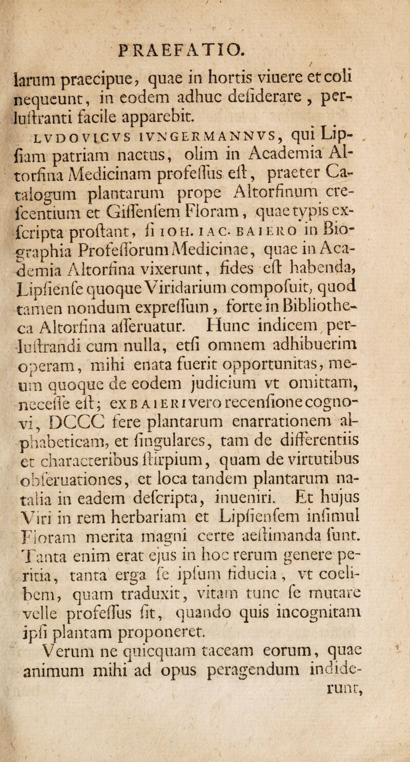 / larum praecipue, quae in hortis viuere et coli nequeunt, in eodem adhuc deiiderare , per- luliranti facile apparebit. LVDOVICVS IVNGERMANNVS, qui Lip- fiam patriam nactus, olim in Academia Ai¬ torfina Medicinam profelTus eft, praeter Ca¬ talogum plantarum prope Altorfinum cre- fcentium et Giflenfem Floram, quae typis ex- fcripta prodant, fi ioh. i a c. b a i euo in Bio- graphia Profefiorum Medicinae, quae in Aca¬ demia Aitorfina vixerunt, fides eft habenda, Lipfienfe quoque Viridarium compofuit, quod tamen nondum expreflum, forte in Bibliothe¬ ca Aitorfina alferuatur. Hunc indicem/per- luftrandi cum nulla, etfi omnem adhibuerim operam, mihi enata fuerit opportunitas, me¬ um quoque de eodem judicium vt omittam, necefte eft; ex b a i e r i vero recenfione cogno¬ vi, DCCC fere plantarum enarrationem al- phabeticam, et lingulares, tam de differentiis et characteribus ftirpium, quam de virtutibus obferuationes, et loca tandem plantarum na¬ talia in eadem defcripta, inueniri. Et hujus Viri in rem herbariam et Lipfienfem infimul Floram merita magni certe aellimanda funt. Tanta enim erat ejus in hoc rerum genere pe¬ ritia, tanta erga fe iplum fiducia , vt coeli- bem, quam traduxit, vitam tunc fe mutare velle profeffus fit, quando quis incognitam ipfi plantam proponeret. Verum ne quicquam taceam eorum, quae animum mihi ad opus peragendum indide¬ runt,