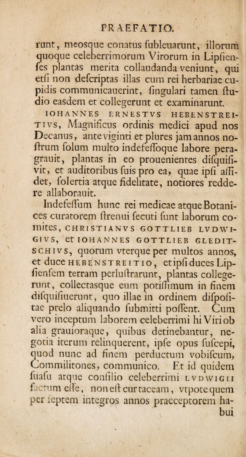 runt, tneosque conatus fubleuartmt, illorum quoque celeberrimorum Virorum in Lipfien- fes plantas merita collaudanda veniunt, qui etfi non defcriptas illas cum rei herbariae cu¬ pidis communicauerint, fingulari tamen (lu¬ dio easdem et collegerunt et examinarunt. IOHANNES ERNESTVS HEBEN STREI- tivs, Magnificus ordinis medici apud nos Decanus, anteviginti et plures jam annos no- flrum folum multo indefefioque labore pera- grauit, plantas in eo prouenientes difquifi- vit, et auditoribus fuis pro ea> quae ipfi alli¬ det, (olertia atque fidelitate, notiores redde¬ re allaborauit. Indefeflum hunc rei medicae atque Botani- ces curatorem ftrenui fecuti funt laborum co¬ mites, CHRISTIANVS GOTTLIEB LVDWI- G1VS, Ct IOHANNES GOTTLIEB GLEDIT- schivs, quorum vterque per multos annos, et duce heben stre itio, et ipfi duces Lip- lienfem terram perluftrarunt, plantas college¬ runt, collectasque eum potifiimum in finem difquifiuerunt, quo illae in ordinem difpofi- tae prelo aliquando fubmitti poflent. Cum vero inceptum laborem celeberrimi hi Viri ob alia grauioraque, quibus detinebantur, ne¬ gotia iterum relinquerent, ipfe opus lufcepi, quod nunc ad finem perductum vobifcum, Commilitones, communico. Et id quidem fu a fu atque confilio celeberrimi lvdwigii factum ede, non eft cur taceam, vtpotequem per leptem integros annos praeceptorem ha-