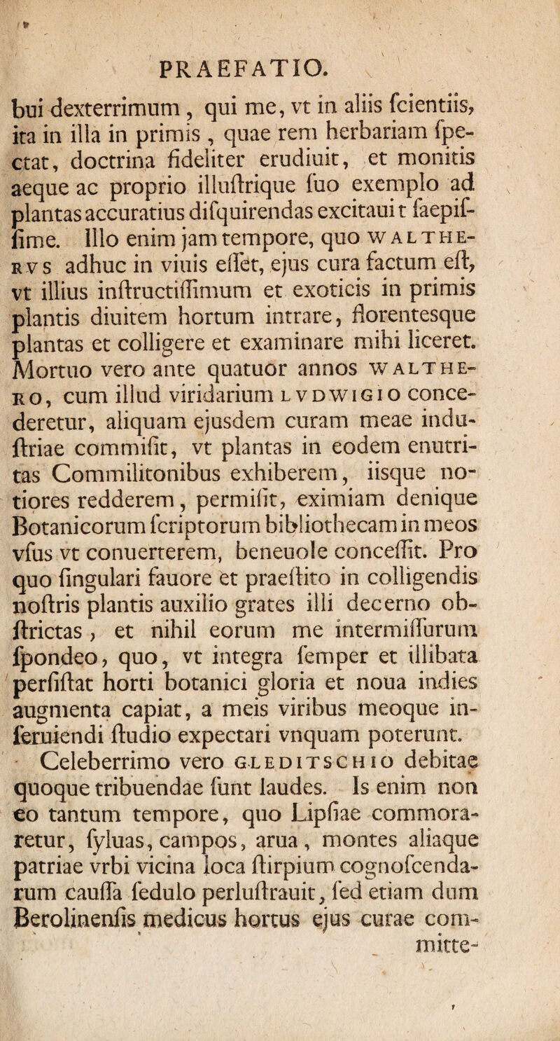 bui dexterrimum , qui me, vt in aliis (ciendis, ita in illa in primis , quae rem herbariam fpe- ctat, doctrina fideliter erudiuit, et monitis aeque ac proprio illudrique fuo exemplo ad plantas accuratius difquirendas excitauit faepif- fime. Illo enim jam tempore, quo walthe- rvs adhuc in viuis edet, ejus cura factum ed, vt illius inftructiffimum et exoticis in primis plantis diuitem hortum intrare, florentesque plantas et colligere et examinare mihi liceret. Mortuo vero ante quatuor annos walthe¬ ro, cum illud viridarium lvdwigio conce¬ deretur, aliquam ejusdem curam meae indu- flriae commifit, vt plantas in eodem enutri¬ tas Commilitonibus exhiberem, iisque no¬ tiores redderem, permiht, eximiam denique Botanicorum icriptorurn bibliothecam in meos vfus vt conuerterem, beneuole concedit. Pro quo fmgulari fauore et praedito in colligendis nodris plantis auxilio grates illi decerno oh- ftrictas , et nihil eorum me intermiffurum fpondeo, quo, vt integra femper et illibata perfidat horti botanici gloria et noua indies augmenta capiat, a meis viribus meoque in- feruiendi dudio expectari vnquam poterunt. Celeberrimo vero gleditschio debitae quoque tribuendae funt laudes. Is enim non eo tantum tempore, quo Lipfiae commora¬ retur, fyluas, campos, ama, montes aliaque patriae vrbi vicina loca ftirpium cognofcenda- rum cauda ledulo perludrauit, fed etiam dum Berolinenfis medicus hortus ejus curae com¬ mitte-