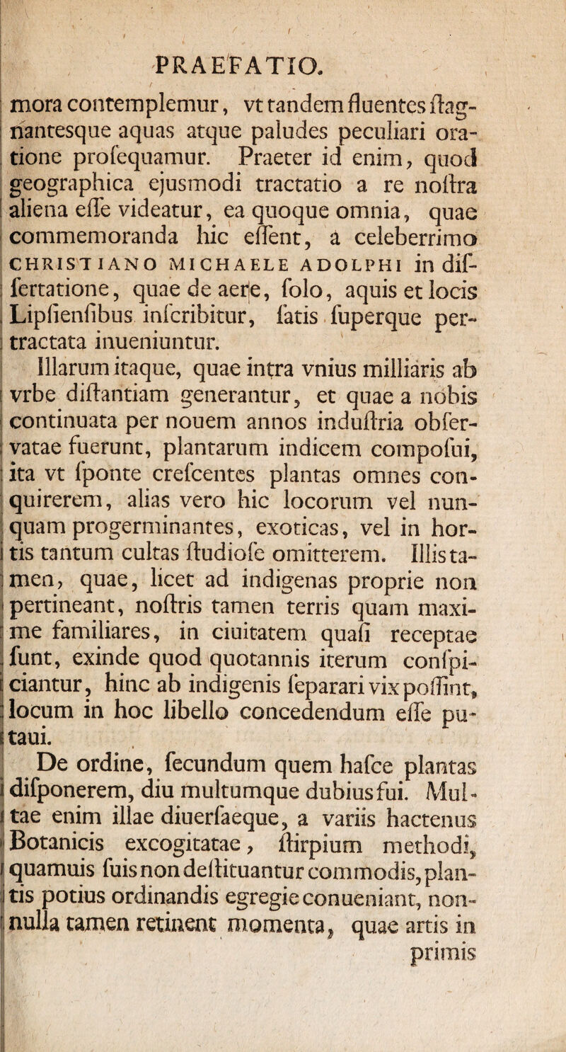 f r' > ' 1 *' * . PRAEFATIO. mora contemplemur, vt randem fluentes ftag- riantesque aquas atque paludes peculiari ora¬ tione profequamur. Praeter id enim, quod geographica ejusmodi tractatio a re nollra aliena efle videatur, ea quoque omnia, quae commemoranda hic eflent, a celeberrimo CHRISTIANO MICHAELE ADOLPHI in dif- jfertatione, quae de aere, folo, aquis et locis , Lipfienfibus infcribitur, latis fuperque per- j tractata inueniuntur. Illarum itaque, quae intra vnius milliaris ab i vrbe diftantiam generantur, et quae a nobis continuata per nouem annos induftria obfer- vatae fuerunt, plantarum indicem compofui, : ita vt Iponte crelcentes plantas omnes con¬ quirerem, alias vero hic locorum vel nun- | quam progerminantes, exoticas, vel in hor- ! tis tantum cultas ftudiofe omitterem. Illista- ;men, quae, licet ad indigenas proprie non i pertineant, noftris tamen terris quam maxi- ■ me familiares, in duitatem quali receptae - funt, exinde quod quotannis iterum confpi- iciantur, hinc ab indigenis feparari vix poflint, : locum in hoc libello concedendum efle pu* e taui. , De ordine, fecundum quem hafce plantas ij difponerem, diu multumque dubius fui. Mul - jtae enim illae diuerfaeque, a variis hactenus ! Botanicis excogitatae, ftirpium methodi, quamuis fuisnondellituanturcommodis,plan¬ tis potius ordinandis egregie conueniant, non- f nulla tamen retinent momenta, quae artis in I primis '